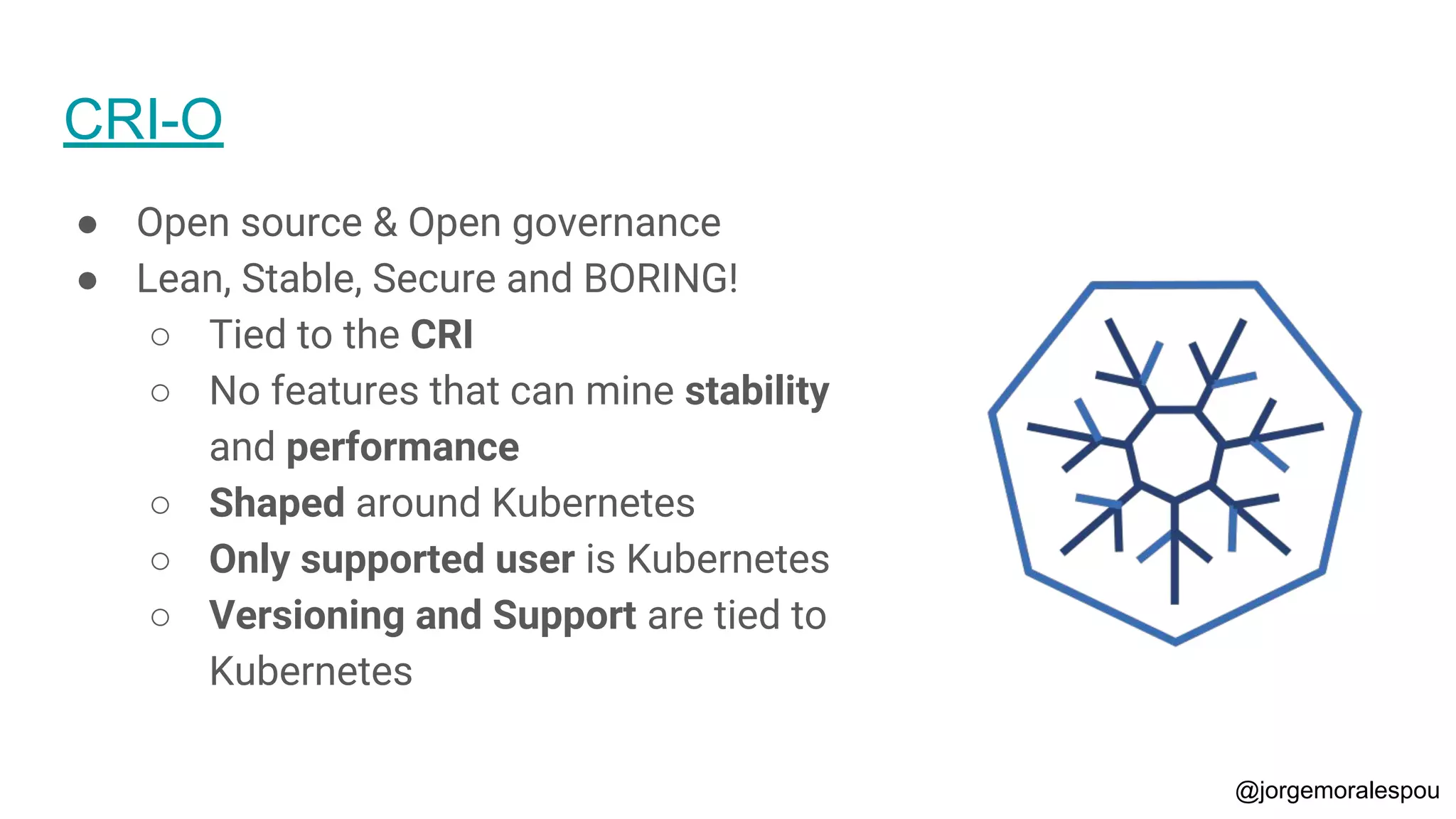 CRI-O
● Open source & Open governance
● Lean, Stable, Secure and BORING!
○ Tied to the CRI
○ No features that can mine stability
and performance
○ Shaped around Kubernetes
○ Only supported user is Kubernetes
○ Versioning and Support are tied to
Kubernetes
@jorgemoralespou
 