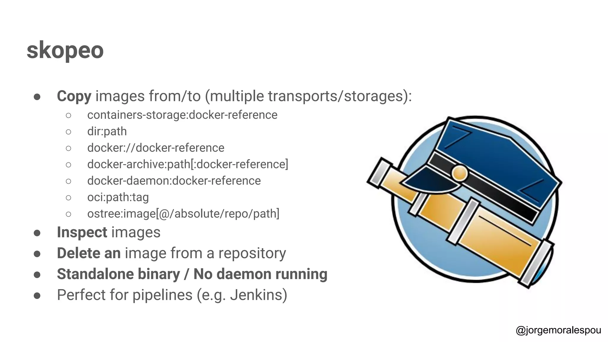 skopeo
● Copy images from/to (multiple transports/storages):
○ containers-storage:docker-reference
○ dir:path
○ docker://docker-reference
○ docker-archive:path[:docker-reference]
○ docker-daemon:docker-reference
○ oci:path:tag
○ ostree:image[@/absolute/repo/path]
● Inspect images
● Delete an image from a repository
● Standalone binary / No daemon running
● Perfect for pipelines (e.g. Jenkins)
@jorgemoralespou
 