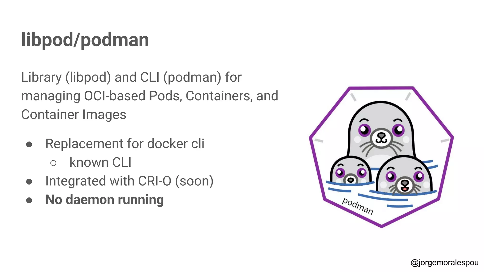 libpod/podman
Library (libpod) and CLI (podman) for
managing OCI-based Pods, Containers, and
Container Images
● Replacement for docker cli
○ known CLI
● Integrated with CRI-O (soon)
● No daemon running
@jorgemoralespou
 