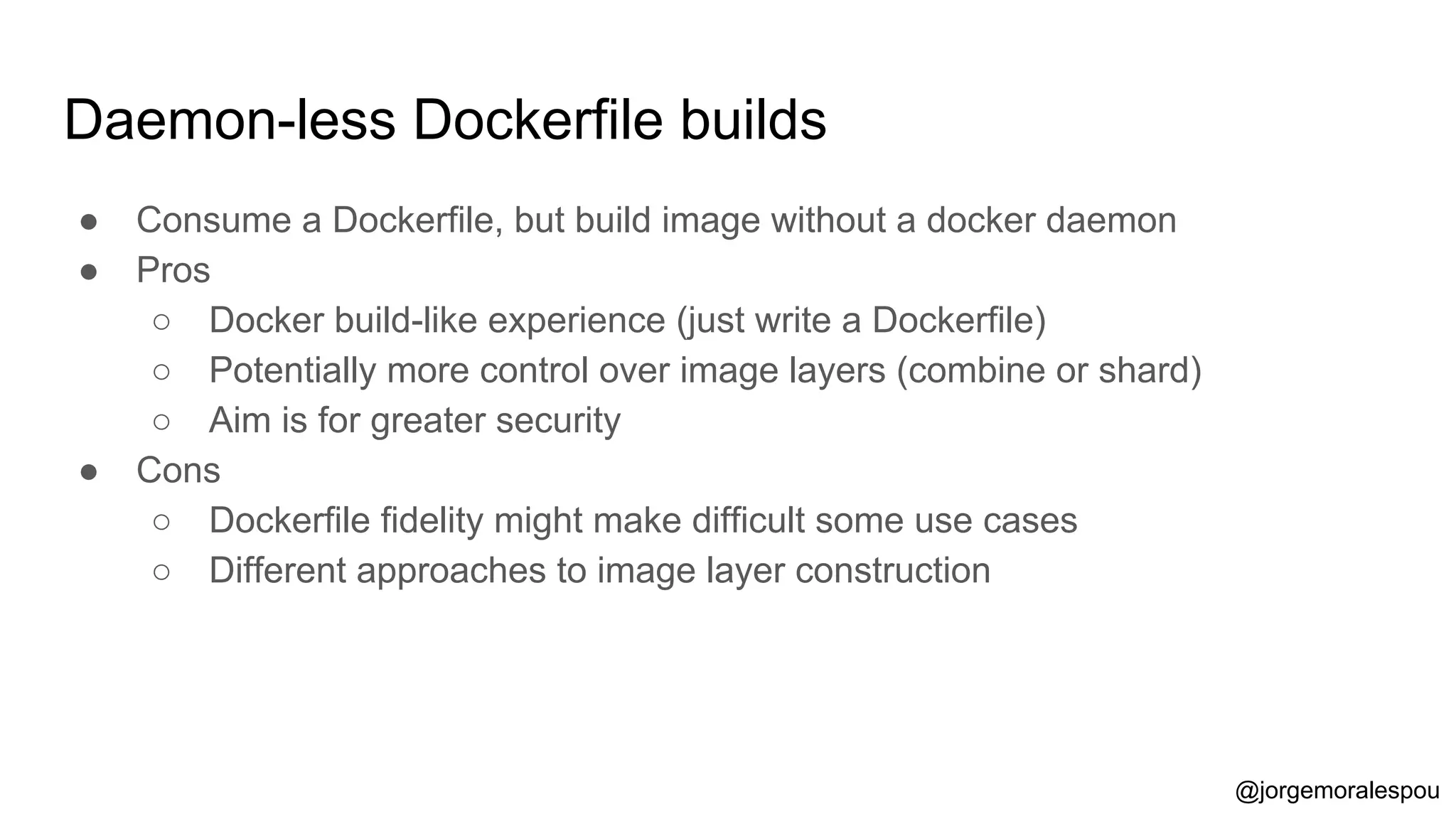 Daemon-less Dockerfile builds
● Consume a Dockerfile, but build image without a docker daemon
● Pros
○ Docker build-like experience (just write a Dockerfile)
○ Potentially more control over image layers (combine or shard)
○ Aim is for greater security
● Cons
○ Dockerfile fidelity might make difficult some use cases
○ Different approaches to image layer construction
@jorgemoralespou
 