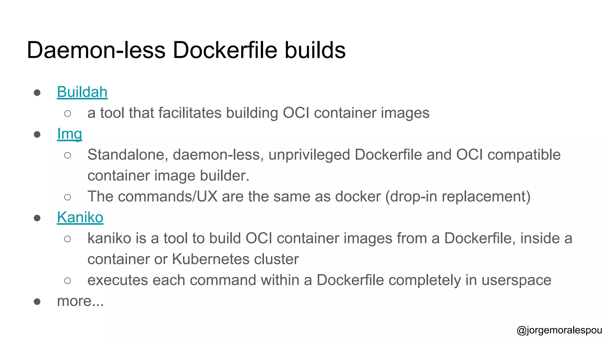 Daemon-less Dockerfile builds
● Buildah
○ a tool that facilitates building OCI container images
● Img
○ Standalone, daemon-less, unprivileged Dockerfile and OCI compatible
container image builder.
○ The commands/UX are the same as docker (drop-in replacement)
● Kaniko
○ kaniko is a tool to build OCI container images from a Dockerfile, inside a
container or Kubernetes cluster
○ executes each command within a Dockerfile completely in userspace
● more...
@jorgemoralespou
 