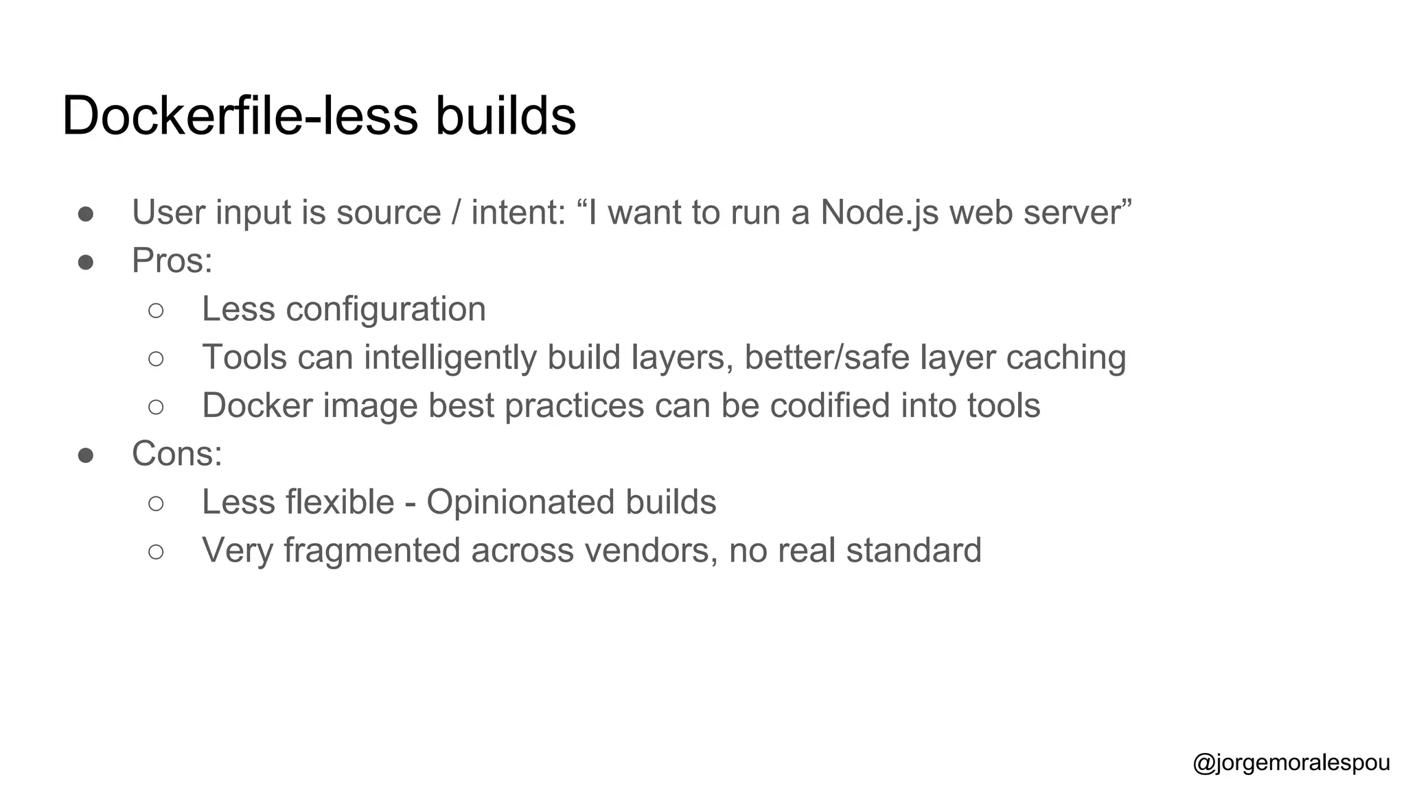 Dockerfile-less builds
● User input is source / intent: “I want to run a Node.js web server”
● Pros:
○ Less configuration
○ Tools can intelligently build layers, better/safe layer caching
○ Docker image best practices can be codified into tools
● Cons:
○ Less flexible - Opinionated builds
○ Very fragmented across vendors, no real standard
@jorgemoralespou
 
