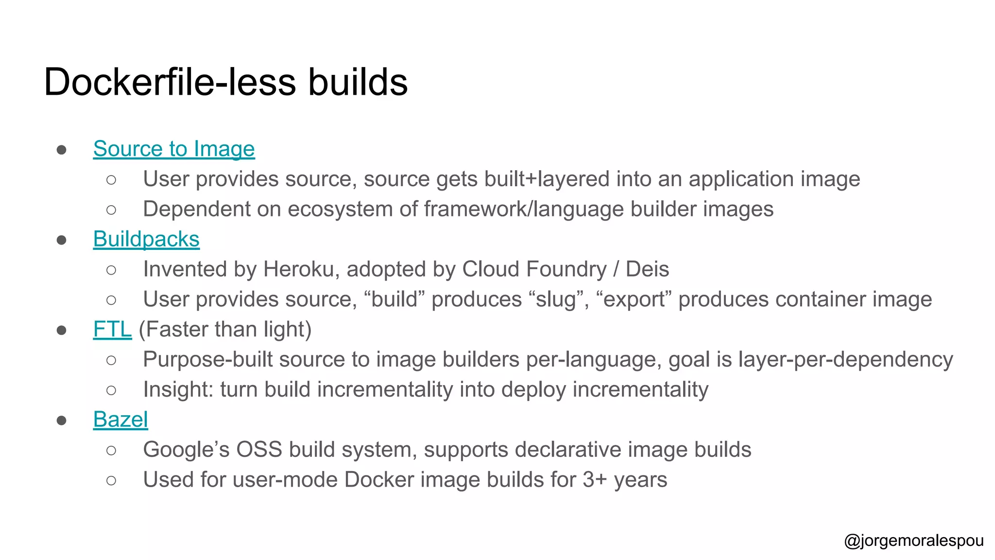 Dockerfile-less builds
● Source to Image
○ User provides source, source gets built+layered into an application image
○ Dependent on ecosystem of framework/language builder images
● Buildpacks
○ Invented by Heroku, adopted by Cloud Foundry / Deis
○ User provides source, “build” produces “slug”, “export” produces container image
● FTL (Faster than light)
○ Purpose-built source to image builders per-language, goal is layer-per-dependency
○ Insight: turn build incrementality into deploy incrementality
● Bazel
○ Google’s OSS build system, supports declarative image builds
○ Used for user-mode Docker image builds for 3+ years
@jorgemoralespou
 