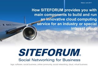 Status: June 2011




                         How SITEFORUM provides you with
                          main components to build and run
                             an innovative cloud computing
                           service for an industry or special
                                              interest group




tags: software, social business, online community, social networking, cloud, virtual business
 