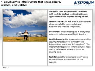 4. Cloud Service infrastructure that is fast, secure,
reliable, and scalable

                                          Since year 2001, we provide our customers
                                          with ready-to-go cloud services that include
                                          applications and all required hosting options.

                                          State-of-the-art: Our web infrastructure consists
                                          of proven, reliable, mass-market-ready
                                          hardware and software components.

                                          Datacenters: We own rack space in a very large
                                          datacenter in Germany and North America.

                                          Certified security: Our infrastructure serves high
                                          security standards and is certified by the
                                          Payment Card Industry as “PCI compliant”. That
                                          means that independent systems simulate hacks
                                          and try to break our infrastructure on an
                                          ongoing basis.

                                          Fault-tolerant: Our systems are usually setup
                                          redundantly and equipped with fail safe
                                          systems.

 Page  12
 