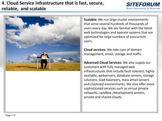 4. Cloud Service infrastructure that is fast, secure,
reliable, and scalable

                                          Scalable: We run large cluster environments
                                          that serve several hundreds of thousands of
                                          users every day. We are familiar with the latest
                                          web technologies and operate systems that are
                                          optimized for large numbers of concurrent
                                          users.

                                          Cloud services: We take care of domain
                                          management, email, storage and traffic.

                                          Advanced Cloud Services: We also supply our
                                          customers with fully managed web
                                          infrastructures that include fault-tolerant, highly
                                          available, webservers, database servers, storage
                                          solutions, load balancers, mass email servers
                                          and clustered environments. We also offer more
                                          sophisticated services such as virtual private
                                          networks, sandbox /development servers,
                                          private and shared clouds.




 Page  13
 