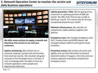 5. Network Operation Center to monitor the service and
daily business operations

                                                  Uptime guarantee / SLAs: We are giving all our
                                                  customers an uptime guarantee of 98% per
                                                  month. We offer SLA’s that can go as high as
                                                  99.9% per month. This means only 45 minutes
                                                  unexpected downtime per month.

                                                  Maintain infrastructure: We maintain all
                                                  components, apply updates, bugfixes and
                                                  patches.

                                                  Emergency cases: We manage emergency cases
  We offer many services to supply a smooth and   24/7, resolve hacks and DDOS attacks. We
  downtime-free service to our and your           manage hardware defects and replace faulty
  customers.                                      hardware.

  Uptime monitoring: We monitor all our           Preventive actions: We analyze all events and
  customer websites, portals and communities      logfiles and use that information to prevent
  from external sources. We simulate real guest   downtime before it happens. We stress-test our
  accesses to the frontpage every 5 minutes. If   systems regularly to be better prepared for
  such a frontpage does not open in time our      emergency cases.
  network operation center people and
  experienced staff react.
 Page  14
 
