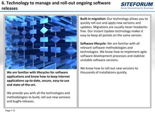 6. Technology to manage and roll-out ongoing software
releases

                                                  Built-in migration: Our technology allows you to
                                                  quickly roll-out and apply new versions and
                                                  updates. Migrations are usually never headache-
                                                  free. Our Instant Update technology makes it
                                                  easy to keep all portals on the same version.

                                                  Software lifecycle: We are familiar with all
                                                  relevant software methodologies and
                                                  technologies. We know how to implement agile
                                                  software development processes and stabilize
                                                  unstable software versions.

                                                  We know how to roll-out new versions to
  We are familiar with lifecycles for software    thousands of installations quickly.
  applications and know how to keep internet
  applications up-to-date, secure, easy-to-use
  and state-of-the-art.

  We provide you with all the technologies and
  methodologies to build, roll-out new versions
  and bugfix releases.

 Page  15
 