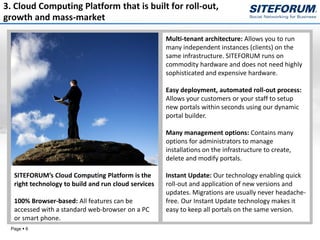 3. Cloud Computing Platform that is built for roll-out,
growth and mass-market

                                                     Multi-tenant architecture: Allows you to run
                                                     many independent instances (clients) on the
                                                     same infrastructure. SITEFORUM runs on
                                                     commodity hardware and does not need highly
                                                     sophisticated and expensive hardware.

                                                     Easy deployment, automated roll-out process:
                                                     Allows your customers or your staff to setup
                                                     new portals within seconds using our dynamic
                                                     portal builder.

                                                     Many management options: Contains many
                                                     options for administrators to manage
                                                     installations on the infrastructure to create,
                                                     delete and modify portals.

  SITEFORUM’s Cloud Computing Platform is the        Instant Update: Our technology enabling quick
  right technology to build and run cloud services   roll-out and application of new versions and
                                                     updates. Migrations are usually never headache-
  100% Browser-based: All features can be            free. Our Instant Update technology makes it
  accessed with a standard web-browser on a PC       easy to keep all portals on the same version.
  or smart phone.
 Page  6
 