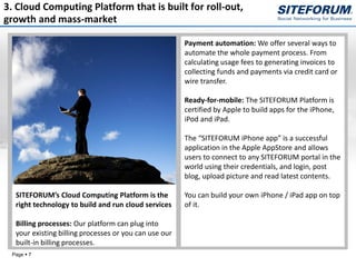 3. Cloud Computing Platform that is built for roll-out,
growth and mass-market

                                                       Payment automation: We offer several ways to
                                                       automate the whole payment process. From
                                                       calculating usage fees to generating invoices to
                                                       collecting funds and payments via credit card or
                                                       wire transfer.

                                                       Ready-for-mobile: The SITEFORUM Platform is
                                                       certified by Apple to build apps for the iPhone,
                                                       iPod and iPad.

                                                       The “SITEFORUM iPhone app” is a successful
                                                       application in the Apple AppStore and allows
                                                       users to connect to any SITEFORUM portal in the
                                                       world using their credentials, and login, post
                                                       blog, upload picture and read latest contents.

  SITEFORUM’s Cloud Computing Platform is the          You can build your own iPhone / iPad app on top
  right technology to build and run cloud services     of it.

  Billing processes: Our platform can plug into
  your existing billing processes or you can use our
  built-in billing processes.
 Page  7
 