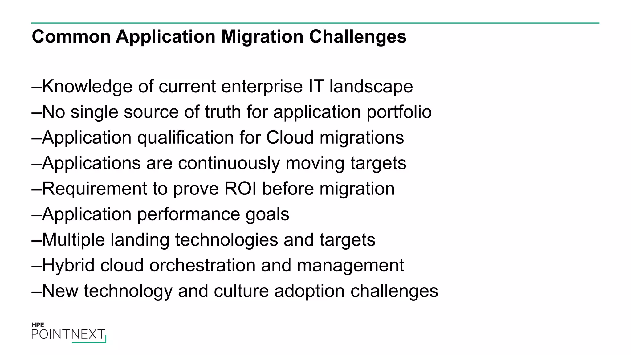Common Application Migration Challenges
–Knowledge of current enterprise IT landscape
–No single source of truth for application portfolio
–Application qualification for Cloud migrations
–Applications are continuously moving targets
–Requirement to prove ROI before migration
–Application performance goals
–Multiple landing technologies and targets
–Hybrid cloud orchestration and management
–New technology and culture adoption challenges
 