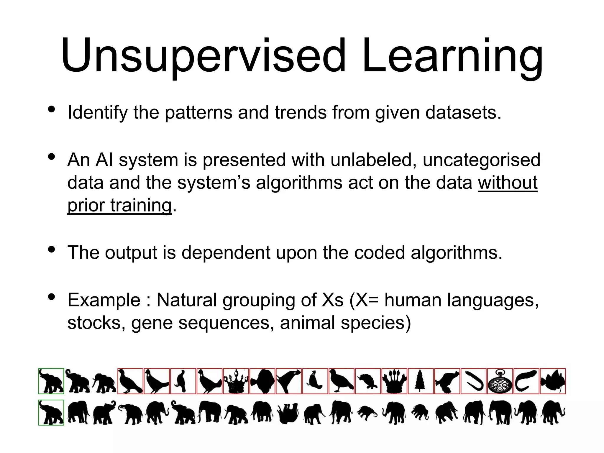 Unsupervised Learning
• Identify the patterns and trends from given datasets.
• An AI system is presented with unlabeled, uncategorised
data and the system’s algorithms act on the data without
prior training.
• The output is dependent upon the coded algorithms.
• Example : Natural grouping of Xs (X= human languages,
stocks, gene sequences, animal species)
 
