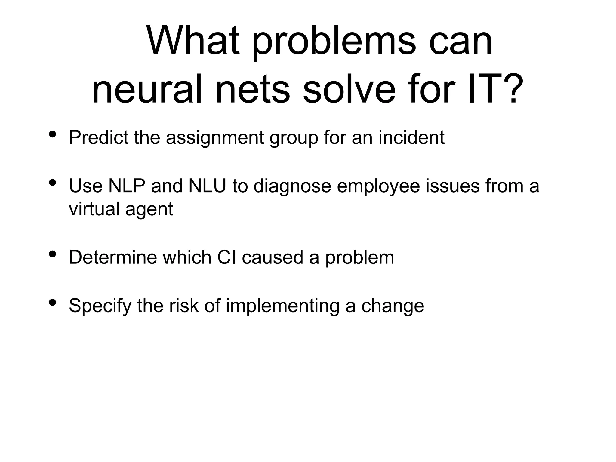 What problems can
neural nets solve for IT?
• Predict the assignment group for an incident
• Use NLP and NLU to diagnose employee issues from a
virtual agent
• Determine which CI caused a problem
• Specify the risk of implementing a change
 