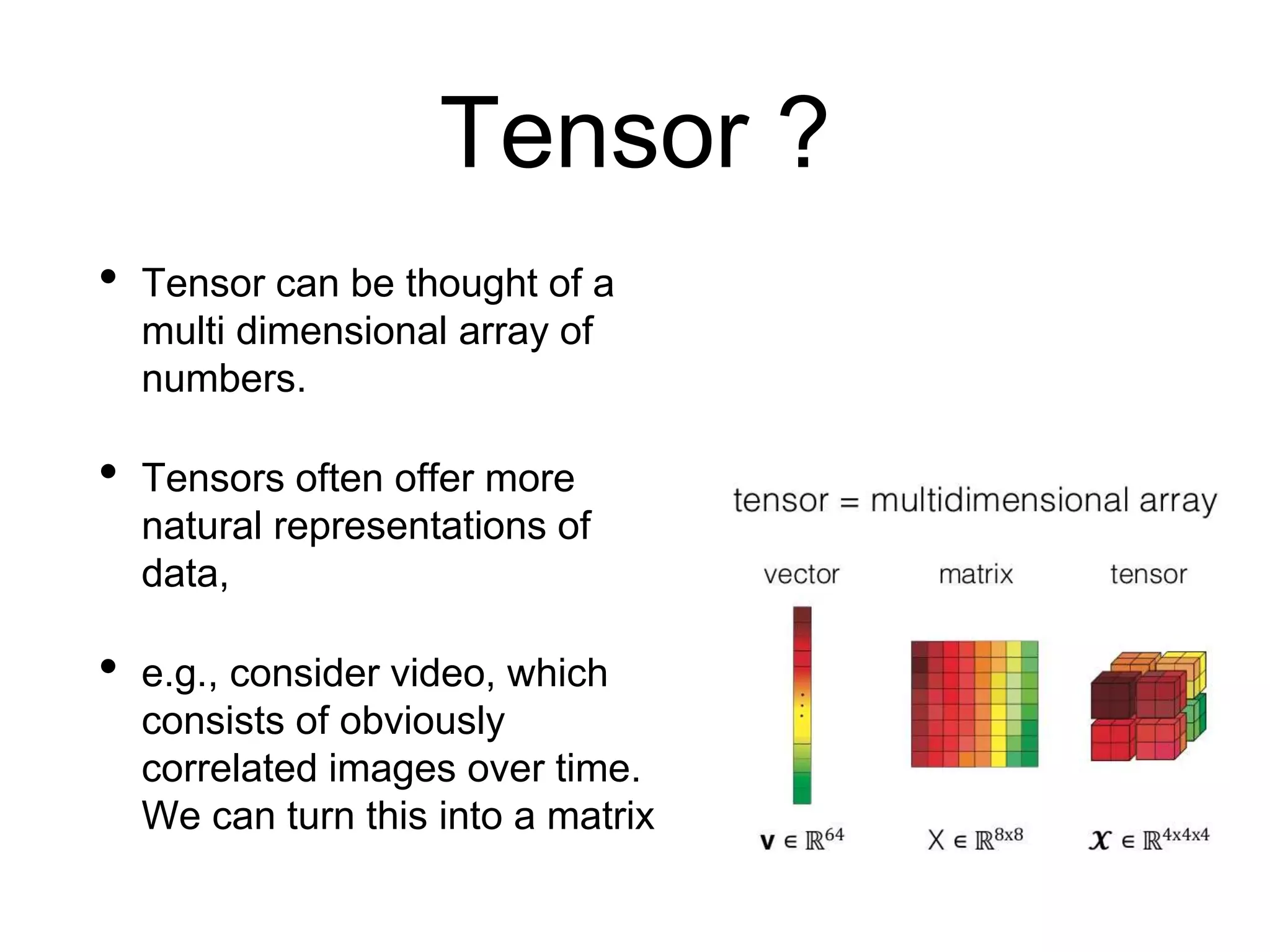 Tensor ?
• Tensor can be thought of a
multi dimensional array of
numbers.
• Tensors often offer more
natural representations of
data,
• e.g., consider video, which
consists of obviously
correlated images over time.
We can turn this into a matrix
 