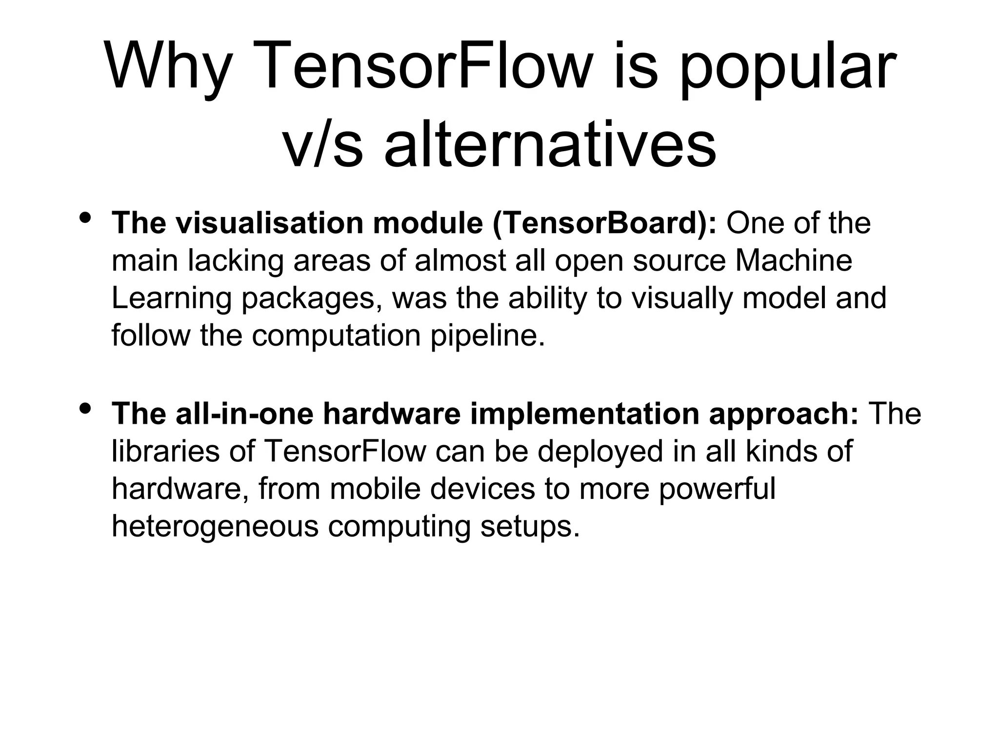 Why TensorFlow is popular
v/s alternatives
• The visualisation module (TensorBoard): One of the
main lacking areas of almost all open source Machine
Learning packages, was the ability to visually model and
follow the computation pipeline.
• The all-in-one hardware implementation approach: The
libraries of TensorFlow can be deployed in all kinds of
hardware, from mobile devices to more powerful
heterogeneous computing setups.
 