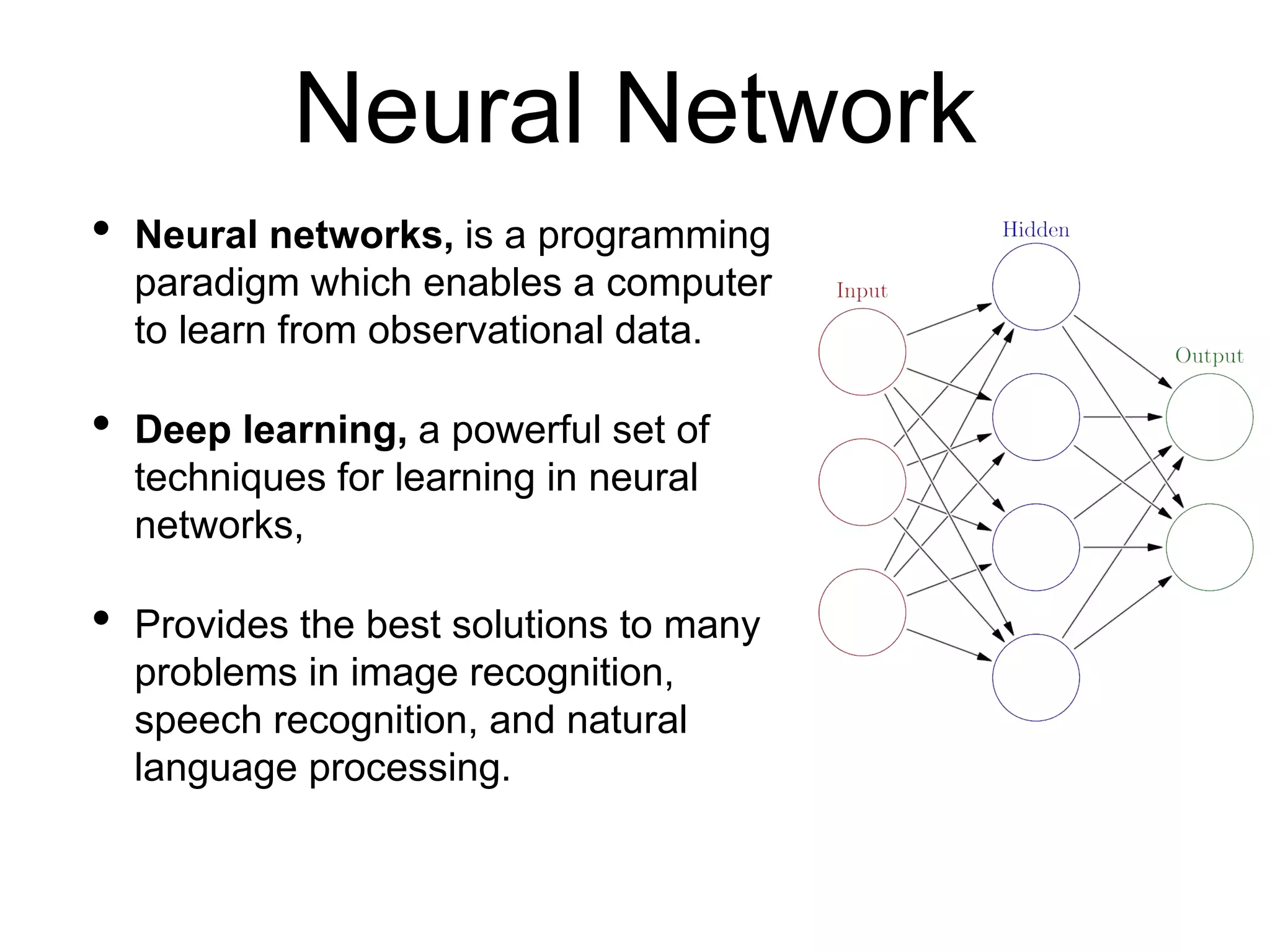 • Neural networks, is a programming
paradigm which enables a computer
to learn from observational data.
• Deep learning, a powerful set of
techniques for learning in neural
networks,
• Provides the best solutions to many
problems in image recognition,
speech recognition, and natural
language processing.
Neural Network
 