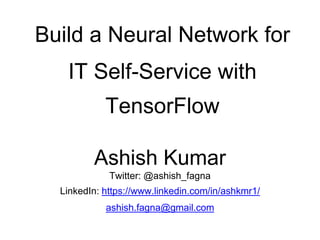 Build a Neural Network for
IT Self-Service with
TensorFlow
Ashish Kumar
Twitter: @ashish_fagna
LinkedIn: https://www.linkedin.com/in/ashkmr1/
ashish.fagna@gmail.com
 