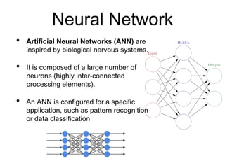 Neural Network
• Artificial Neural Networks (ANN) are
inspired by biological nervous systems.
• It is composed of a large number of
neurons (highly inter-connected
processing elements).
• An ANN is configured for a specific
application, such as pattern recognition
or data classification
 