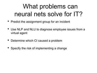What problems can
neural nets solve for IT?
• Predict the assignment group for an incident
• Use NLP and NLU to diagnose employee issues from a
virtual agent
• Determine which CI caused a problem
• Specify the risk of implementing a change
 