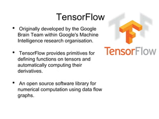 TensorFlow
• Originally developed by the Google
Brain Team within Google's Machine
Intelligence research organisation.
• TensorFlow provides primitives for
defining functions on tensors and
automatically computing their
derivatives.
• An open source software library for
numerical computation using data flow
graphs.
 