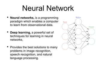 • Neural networks, is a programming
paradigm which enables a computer
to learn from observational data.
• Deep learning, a powerful set of
techniques for learning in neural
networks,
• Provides the best solutions to many
problems in image recognition,
speech recognition, and natural
language processing.
Neural Network
 