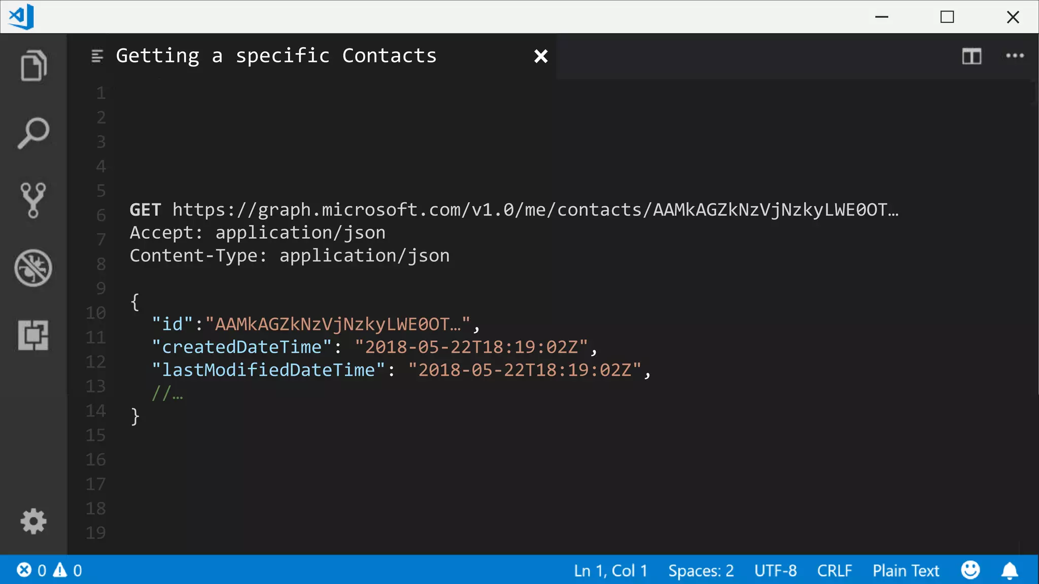 1
2
3
4
5
6
7
8
9
10
11
12
13
14
15
16
17
18
19
GET https://graph.microsoft.com/v1.0/me/contacts/AAMkAGZkNzVjNzkyLWE0OT…
Accept: application/json
Content-Type: application/json
{
"id":"AAMkAGZkNzVjNzkyLWE0OT…",
"createdDateTime": "2018-05-22T18:19:02Z",
"lastModifiedDateTime": "2018-05-22T18:19:02Z",
//…
}
Getting a specific Contacts
 