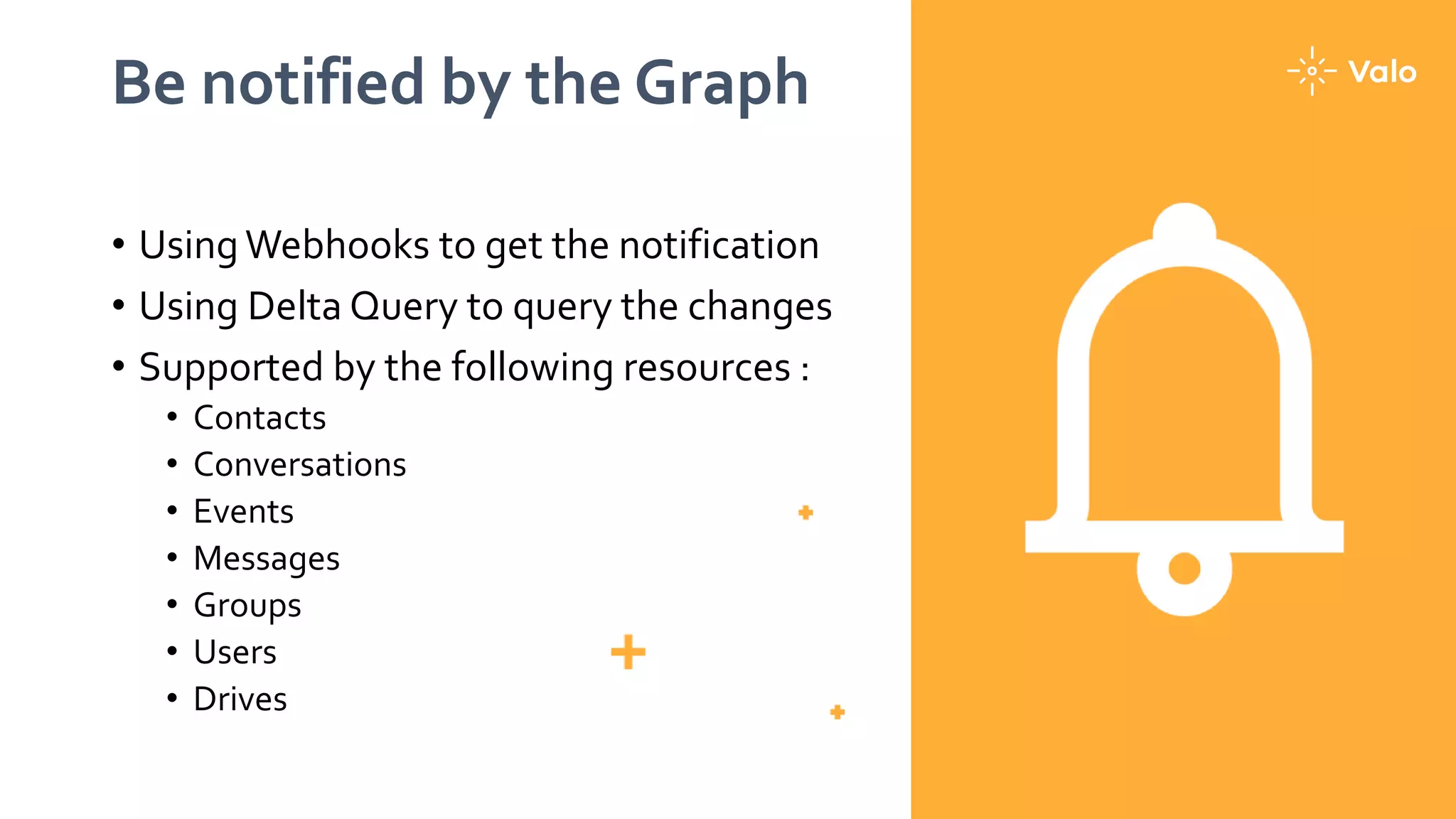 Be notified by the Graph
• Using Webhooks to get the notification
• Using Delta Query to query the changes
• Supported by the following resources :
• Contacts
• Conversations
• Events
• Messages
• Groups
• Users
• Drives
 