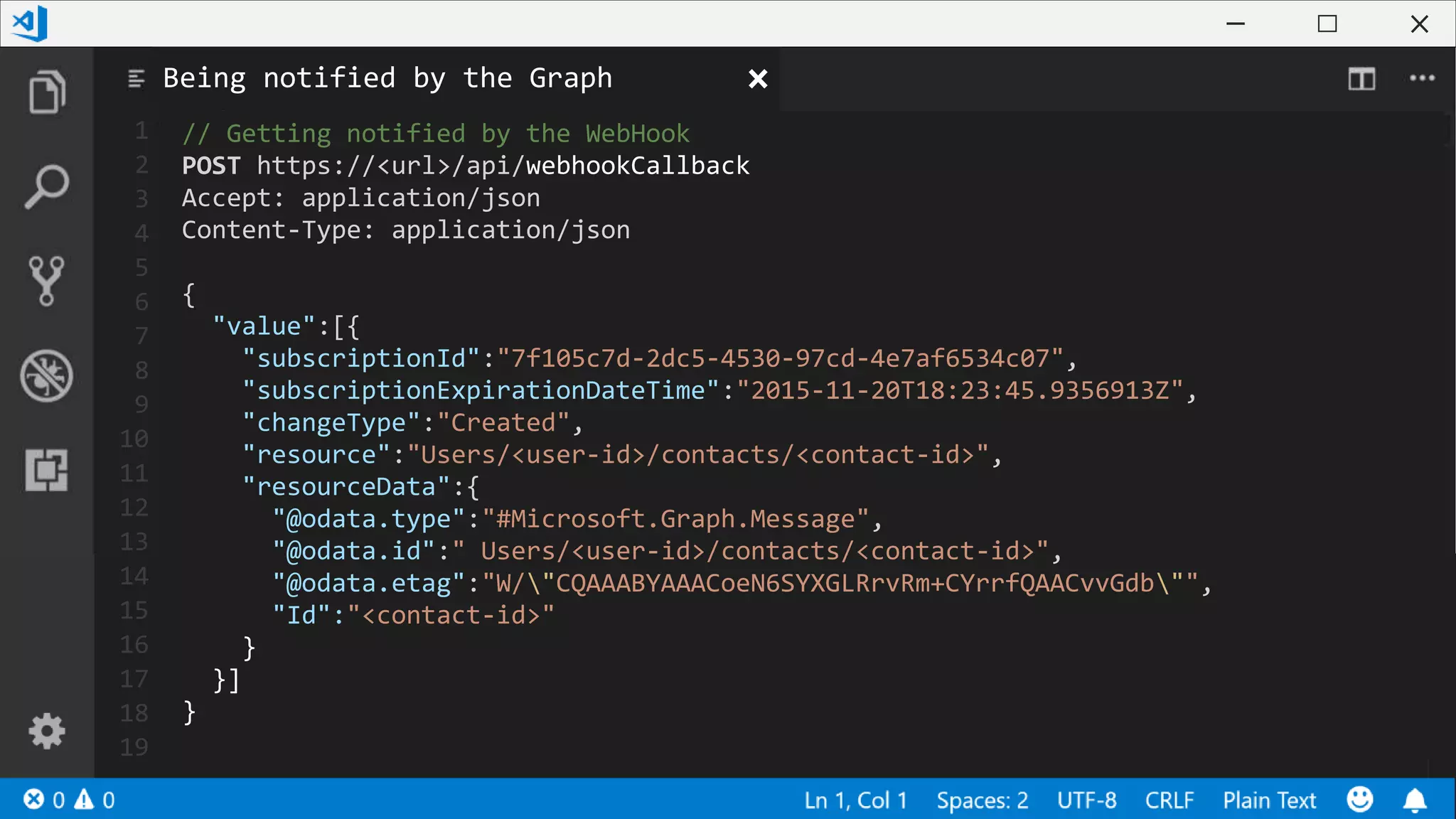 1
2
3
4
5
6
7
8
9
10
11
12
13
14
15
16
17
18
19
// Getting notified by the WebHook
POST https://<url>/api/webhookCallback
Accept: application/json
Content-Type: application/json
{
"value":[{
"subscriptionId":"7f105c7d-2dc5-4530-97cd-4e7af6534c07",
"subscriptionExpirationDateTime":"2015-11-20T18:23:45.9356913Z",
"changeType":"Created",
"resource":"Users/<user-id>/contacts/<contact-id>",
"resourceData":{
"@odata.type":"#Microsoft.Graph.Message",
"@odata.id":" Users/<user-id>/contacts/<contact-id>",
"@odata.etag":"W/"CQAAABYAAACoeN6SYXGLRrvRm+CYrrfQAACvvGdb"",
"Id":"<contact-id>"
}
}]
}
Being notified by the Graph
 