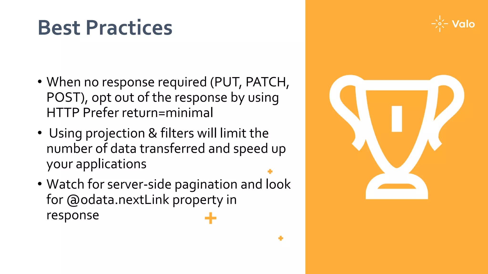 Best Practices
• When no response required (PUT, PATCH,
POST), opt out of the response by using
HTTP Prefer return=minimal
• Using projection & filters will limit the
number of data transferred and speed up
your applications
• Watch for server-side pagination and look
for @odata.nextLink property in
response
 
