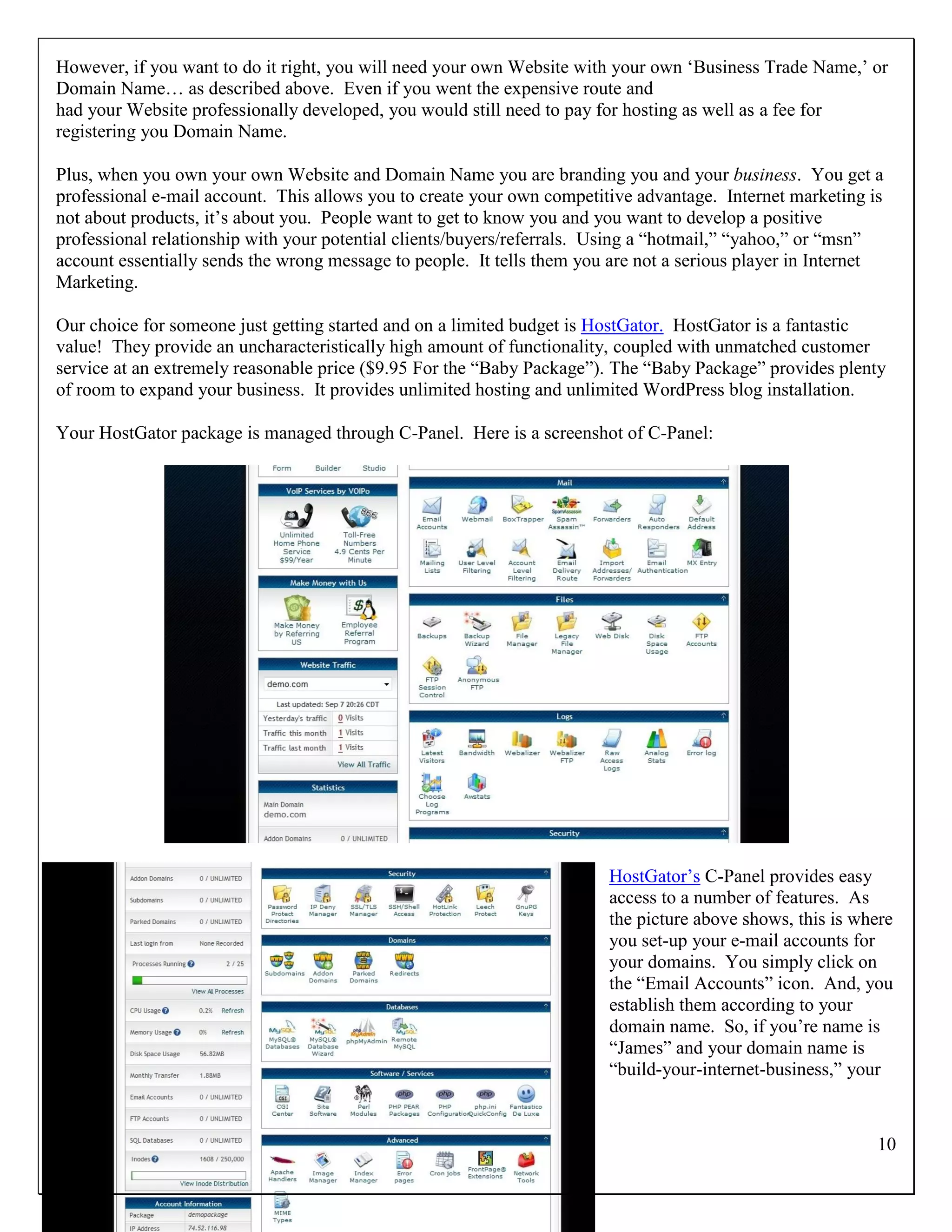 However, if you want to do it right, you will need your own Website with your own „Business Trade Name,‟ or
Domain Name… as described above. Even if you went the expensive route and
had your Website professionally developed, you would still need to pay for hosting as well as a fee for
registering you Domain Name.

Plus, when you own your own Website and Domain Name you are branding you and your business. You get a
professional e-mail account. This allows you to create your own competitive advantage. Internet marketing is
not about products, it‟s about you. People want to get to know you and you want to develop a positive
professional relationship with your potential clients/buyers/referrals. Using a “hotmail,” “yahoo,” or “msn”
account essentially sends the wrong message to people. It tells them you are not a serious player in Internet
Marketing.

Our choice for someone just getting started and on a limited budget is HostGator. HostGator is a fantastic
value! They provide an uncharacteristically high amount of functionality, coupled with unmatched customer
service at an extremely reasonable price ($9.95 For the “Baby Package”). The “Baby Package” provides plenty
of room to expand your business. It provides unlimited hosting and unlimited WordPress blog installation.

Your HostGator package is managed through C-Panel. Here is a screenshot of C-Panel:




                                                                        HostGator‟s C-Panel provides easy
                                                                        access to a number of features. As
                                                                        the picture above shows, this is where
                                                                        you set-up your e-mail accounts for
                                                                        your domains. You simply click on
                                                                        the “Email Accounts” icon. And, you
                                                                        establish them according to your
                                                                        domain name. So, if you‟re name is
                                                                        “James” and your domain name is
                                                                        “build-your-internet-business,” your



                                                                                                            10
 