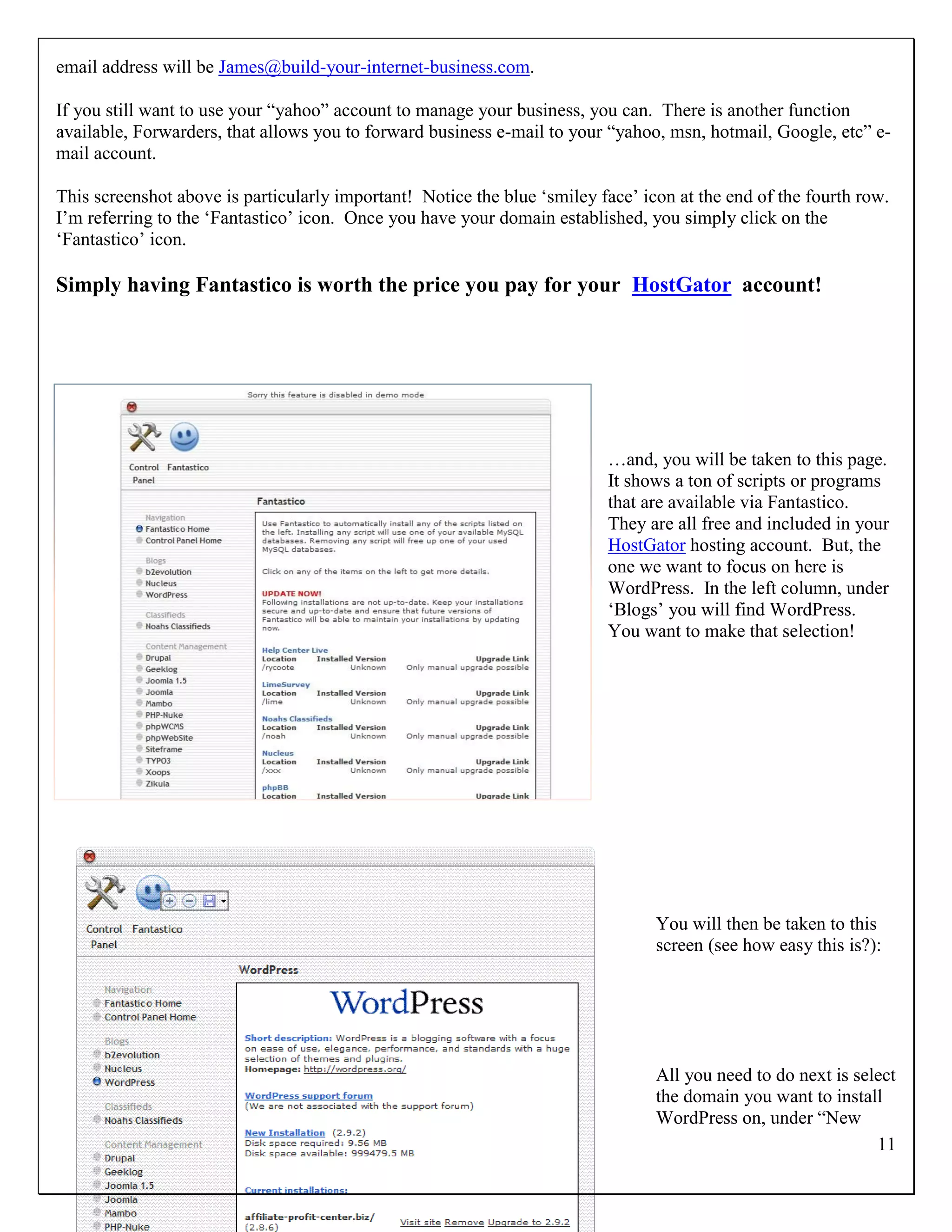 email address will be James@build-your-internet-business.com.

If you still want to use your “yahoo” account to manage your business, you can. There is another function
available, Forwarders, that allows you to forward business e-mail to your “yahoo, msn, hotmail, Google, etc” e-
mail account.

This screenshot above is particularly important! Notice the blue „smiley face‟ icon at the end of the fourth row.
I‟m referring to the „Fantastico‟ icon. Once you have your domain established, you simply click on the
„Fantastico‟ icon.

Simply having Fantastico is worth the price you pay for your HostGator account!




                                                                          …and, you will be taken to this page.
                                                                          It shows a ton of scripts or programs
                                                                          that are available via Fantastico.
                                                                          They are all free and included in your
                                                                          HostGator hosting account. But, the
                                                                          one we want to focus on here is
                                                                          WordPress. In the left column, under
                                                                          „Blogs‟ you will find WordPress.
                                                                          You want to make that selection!




                                                                                 You will then be taken to this
                                                                                 screen (see how easy this is?):




                                                                                 All you need to do next is select
                                                                                 the domain you want to install
                                                                                 WordPress on, under “New
                                                                                                               11
 