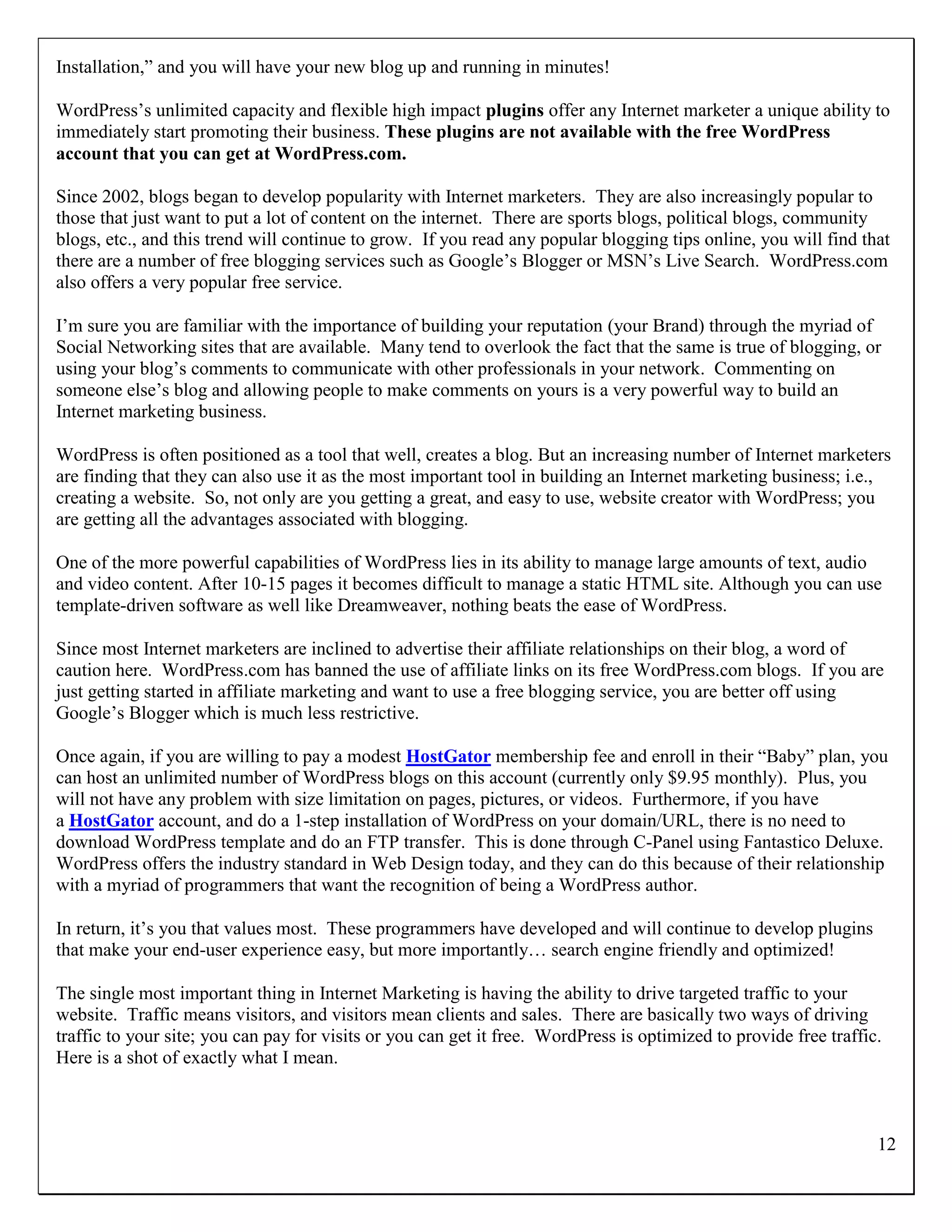 Installation,” and you will have your new blog up and running in minutes!

WordPress‟s unlimited capacity and flexible high impact plugins offer any Internet marketer a unique ability to
immediately start promoting their business. These plugins are not available with the free WordPress
account that you can get at WordPress.com.

Since 2002, blogs began to develop popularity with Internet marketers. They are also increasingly popular to
those that just want to put a lot of content on the internet. There are sports blogs, political blogs, community
blogs, etc., and this trend will continue to grow. If you read any popular blogging tips online, you will find that
there are a number of free blogging services such as Google‟s Blogger or MSN‟s Live Search. WordPress.com
also offers a very popular free service.

I‟m sure you are familiar with the importance of building your reputation (your Brand) through the myriad of
Social Networking sites that are available. Many tend to overlook the fact that the same is true of blogging, or
using your blog‟s comments to communicate with other professionals in your network. Commenting on
someone else‟s blog and allowing people to make comments on yours is a very powerful way to build an
Internet marketing business.

WordPress is often positioned as a tool that well, creates a blog. But an increasing number of Internet marketers
are finding that they can also use it as the most important tool in building an Internet marketing business; i.e.,
creating a website. So, not only are you getting a great, and easy to use, website creator with WordPress; you
are getting all the advantages associated with blogging.

One of the more powerful capabilities of WordPress lies in its ability to manage large amounts of text, audio
and video content. After 10-15 pages it becomes difficult to manage a static HTML site. Although you can use
template-driven software as well like Dreamweaver, nothing beats the ease of WordPress.

Since most Internet marketers are inclined to advertise their affiliate relationships on their blog, a word of
caution here. WordPress.com has banned the use of affiliate links on its free WordPress.com blogs. If you are
just getting started in affiliate marketing and want to use a free blogging service, you are better off using
Google‟s Blogger which is much less restrictive.

Once again, if you are willing to pay a modest HostGator membership fee and enroll in their “Baby” plan, you
can host an unlimited number of WordPress blogs on this account (currently only $9.95 monthly). Plus, you
will not have any problem with size limitation on pages, pictures, or videos. Furthermore, if you have
a HostGator account, and do a 1-step installation of WordPress on your domain/URL, there is no need to
download WordPress template and do an FTP transfer. This is done through C-Panel using Fantastico Deluxe.
WordPress offers the industry standard in Web Design today, and they can do this because of their relationship
with a myriad of programmers that want the recognition of being a WordPress author.

In return, it‟s you that values most. These programmers have developed and will continue to develop plugins
that make your end-user experience easy, but more importantly… search engine friendly and optimized!

The single most important thing in Internet Marketing is having the ability to drive targeted traffic to your
website. Traffic means visitors, and visitors mean clients and sales. There are basically two ways of driving
traffic to your site; you can pay for visits or you can get it free. WordPress is optimized to provide free traffic.
Here is a shot of exactly what I mean.



                                                                                                                   12
 