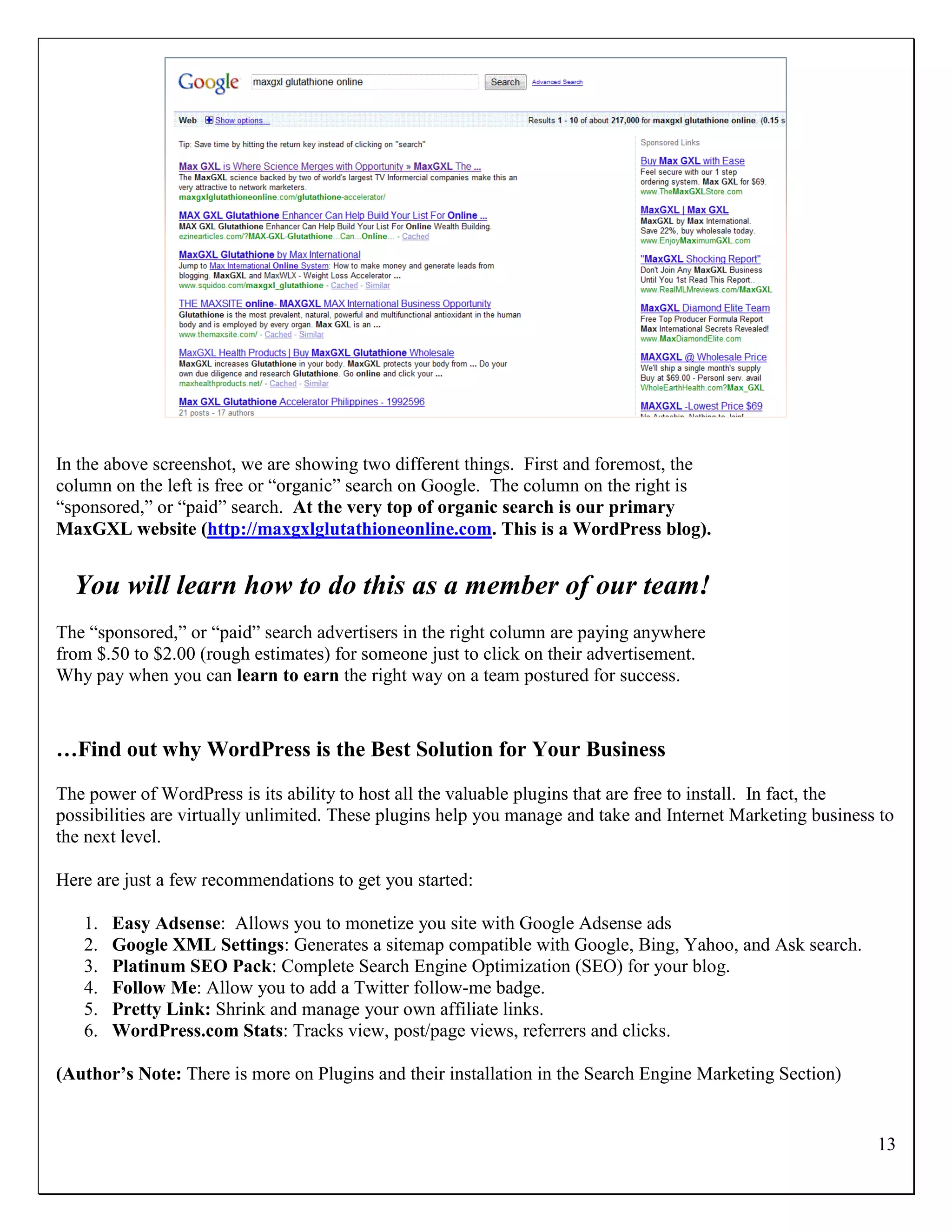 In the above screenshot, we are showing two different things. First and foremost, the
column on the left is free or “organic” search on Google. The column on the right is
“sponsored,” or “paid” search. At the very top of organic search is our primary
MaxGXL website (http://maxgxlglutathioneonline.com. This is a WordPress blog).


  You will learn how to do this as a member of our team!
The “sponsored,” or “paid” search advertisers in the right column are paying anywhere
from $.50 to $2.00 (rough estimates) for someone just to click on their advertisement.
Why pay when you can learn to earn the right way on a team postured for success.



…Find out why WordPress is the Best Solution for Your Business
The power of WordPress is its ability to host all the valuable plugins that are free to install. In fact, the
possibilities are virtually unlimited. These plugins help you manage and take and Internet Marketing business to
the next level.

Here are just a few recommendations to get you started:

   1.   Easy Adsense: Allows you to monetize you site with Google Adsense ads
   2.   Google XML Settings: Generates a sitemap compatible with Google, Bing, Yahoo, and Ask search.
   3.   Platinum SEO Pack: Complete Search Engine Optimization (SEO) for your blog.
   4.   Follow Me: Allow you to add a Twitter follow-me badge.
   5.   Pretty Link: Shrink and manage your own affiliate links.
   6.   WordPress.com Stats: Tracks view, post/page views, referrers and clicks.

(Author’s Note: There is more on Plugins and their installation in the Search Engine Marketing Section)


                                                                                                             13
 