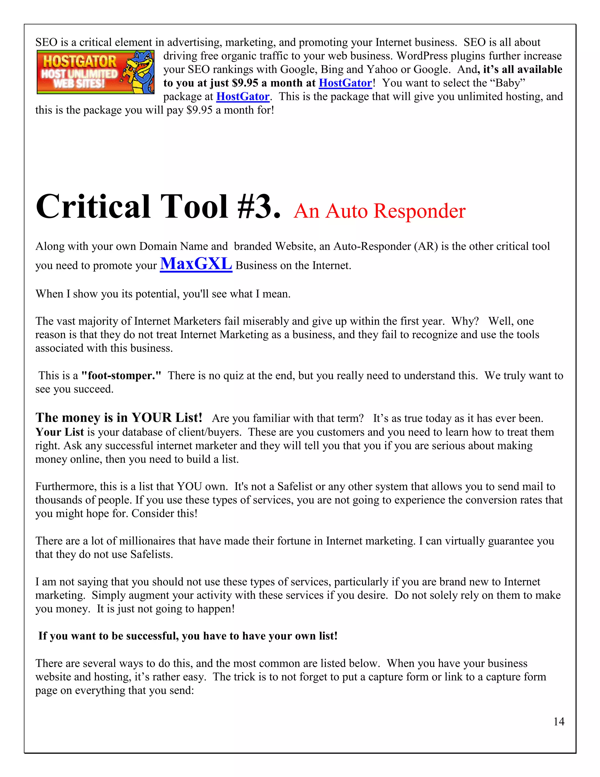 SEO is a critical element in advertising, marketing, and promoting your Internet business. SEO is all about
                            driving free organic traffic to your web business. WordPress plugins further increase
                            your SEO rankings with Google, Bing and Yahoo or Google. And, it’s all available
                            to you at just $9.95 a month at HostGator! You want to select the “Baby”
                            package at HostGator. This is the package that will give you unlimited hosting, and
this is the package you will pay $9.95 a month for!




Critical Tool #3.                                        An Auto Responder
Along with your own Domain Name and branded Website, an Auto-Responder (AR) is the other critical tool
you need to promote your MaxGXL Business on the Internet.

When I show you its potential, you'll see what I mean.

The vast majority of Internet Marketers fail miserably and give up within the first year. Why? Well, one
reason is that they do not treat Internet Marketing as a business, and they fail to recognize and use the tools
associated with this business.

 This is a "foot-stomper." There is no quiz at the end, but you really need to understand this. We truly want to
see you succeed.

The money is in YOUR List! Are you familiar with that term? It‟s as true today as it has ever been.
Your List is your database of client/buyers. These are you customers and you need to learn how to treat them
right. Ask any successful internet marketer and they will tell you that you if you are serious about making
money online, then you need to build a list.

Furthermore, this is a list that YOU own. It's not a Safelist or any other system that allows you to send mail to
thousands of people. If you use these types of services, you are not going to experience the conversion rates that
you might hope for. Consider this!

There are a lot of millionaires that have made their fortune in Internet marketing. I can virtually guarantee you
that they do not use Safelists.

I am not saying that you should not use these types of services, particularly if you are brand new to Internet
marketing. Simply augment your activity with these services if you desire. Do not solely rely on them to make
you money. It is just not going to happen!

If you want to be successful, you have to have your own list!

There are several ways to do this, and the most common are listed below. When you have your business
website and hosting, it‟s rather easy. The trick is to not forget to put a capture form or link to a capture form
page on everything that you send:

                                                                                                                    14
 