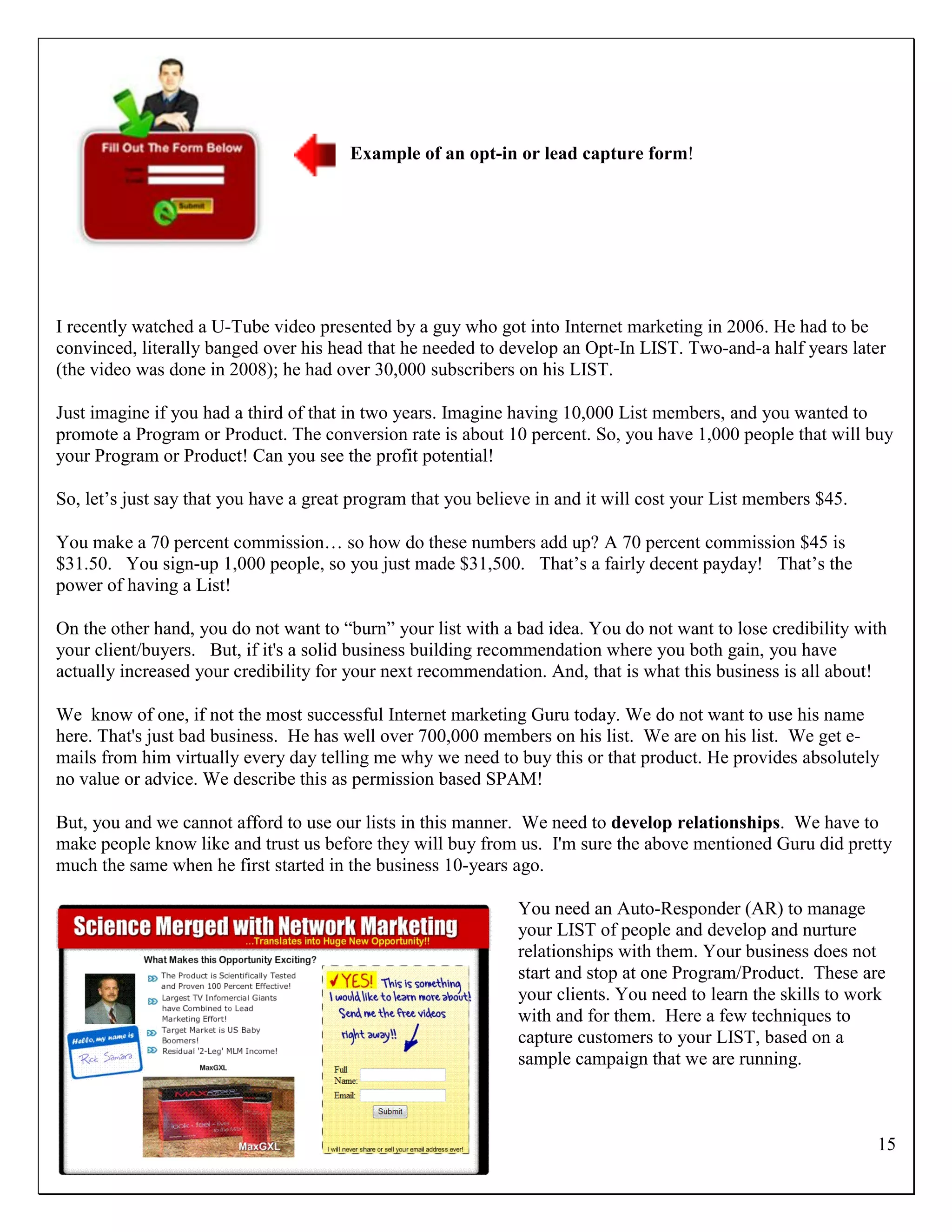 Example of an opt-in or lead capture form!




I recently watched a U-Tube video presented by a guy who got into Internet marketing in 2006. He had to be
convinced, literally banged over his head that he needed to develop an Opt-In LIST. Two-and-a half years later
(the video was done in 2008); he had over 30,000 subscribers on his LIST.

Just imagine if you had a third of that in two years. Imagine having 10,000 List members, and you wanted to
promote a Program or Product. The conversion rate is about 10 percent. So, you have 1,000 people that will buy
your Program or Product! Can you see the profit potential!

So, let‟s just say that you have a great program that you believe in and it will cost your List members $45.

You make a 70 percent commission… so how do these numbers add up? A 70 percent commission $45 is
$31.50. You sign-up 1,000 people, so you just made $31,500. That‟s a fairly decent payday! That‟s the
power of having a List!

On the other hand, you do not want to “burn” your list with a bad idea. You do not want to lose credibility with
your client/buyers. But, if it's a solid business building recommendation where you both gain, you have
actually increased your credibility for your next recommendation. And, that is what this business is all about!

We know of one, if not the most successful Internet marketing Guru today. We do not want to use his name
here. That's just bad business. He has well over 700,000 members on his list. We are on his list. We get e-
mails from him virtually every day telling me why we need to buy this or that product. He provides absolutely
no value or advice. We describe this as permission based SPAM!

But, you and we cannot afford to use our lists in this manner. We need to develop relationships. We have to
make people know like and trust us before they will buy from us. I'm sure the above mentioned Guru did pretty
much the same when he first started in the business 10-years ago.

                                                               You need an Auto-Responder (AR) to manage
                                                               your LIST of people and develop and nurture
                                                               relationships with them. Your business does not
                                                               start and stop at one Program/Product. These are
                                                               your clients. You need to learn the skills to work
                                                               with and for them. Here a few techniques to
                                                               capture customers to your LIST, based on a
                                                               sample campaign that we are running.



                                                                                                               15
 