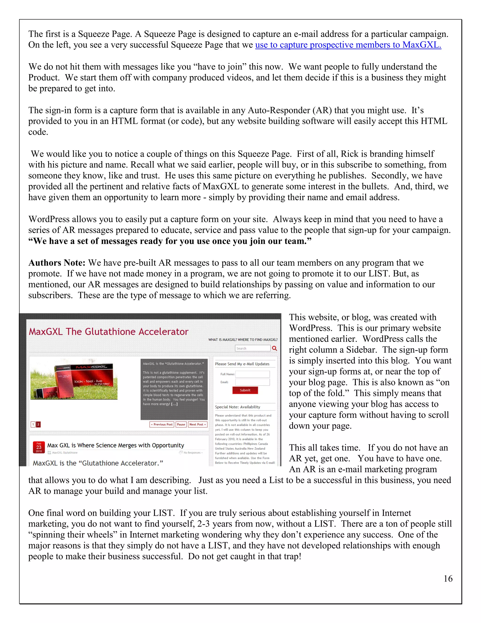 The first is a Squeeze Page. A Squeeze Page is designed to capture an e-mail address for a particular campaign.
On the left, you see a very successful Squeeze Page that we use to capture prospective members to MaxGXL.

We do not hit them with messages like you “have to join” this now. We want people to fully understand the
Product. We start them off with company produced videos, and let them decide if this is a business they might
be prepared to get into.

The sign-in form is a capture form that is available in any Auto-Responder (AR) that you might use. It‟s
provided to you in an HTML format (or code), but any website building software will easily accept this HTML
code.

 We would like you to notice a couple of things on this Squeeze Page. First of all, Rick is branding himself
with his picture and name. Recall what we said earlier, people will buy, or in this subscribe to something, from
someone they know, like and trust. He uses this same picture on everything he publishes. Secondly, we have
provided all the pertinent and relative facts of MaxGXL to generate some interest in the bullets. And, third, we
have given them an opportunity to learn more - simply by providing their name and email address.

WordPress allows you to easily put a capture form on your site. Always keep in mind that you need to have a
series of AR messages prepared to educate, service and pass value to the people that sign-up for your campaign.
“We have a set of messages ready for you use once you join our team.”

Authors Note: We have pre-built AR messages to pass to all our team members on any program that we
promote. If we have not made money in a program, we are not going to promote it to our LIST. But, as
mentioned, our AR messages are designed to build relationships by passing on value and information to our
subscribers. These are the type of message to which we are referring.

                                                                     This website, or blog, was created with
                                                                     WordPress. This is our primary website
                                                                     mentioned earlier. WordPress calls the
                                                                     right column a Sidebar. The sign-up form
                                                                     is simply inserted into this blog. You want
                                                                     your sign-up forms at, or near the top of
                                                                     your blog page. This is also known as “on
                                                                     top of the fold.” This simply means that
                                                                     anyone viewing your blog has access to
                                                                     your capture form without having to scroll
                                                                     down your page.

                                                                     This all takes time. If you do not have an
                                                                     AR yet, get one. You have to have one.
                                                                     An AR is an e-mail marketing program
that allows you to do what I am describing. Just as you need a List to be a successful in this business, you need
AR to manage your build and manage your list.

One final word on building your LIST. If you are truly serious about establishing yourself in Internet
marketing, you do not want to find yourself, 2-3 years from now, without a LIST. There are a ton of people still
“spinning their wheels” in Internet marketing wondering why they don‟t experience any success. One of the
major reasons is that they simply do not have a LIST, and they have not developed relationships with enough
people to make their business successful. Do not get caught in that trap!

                                                                                                              16
 