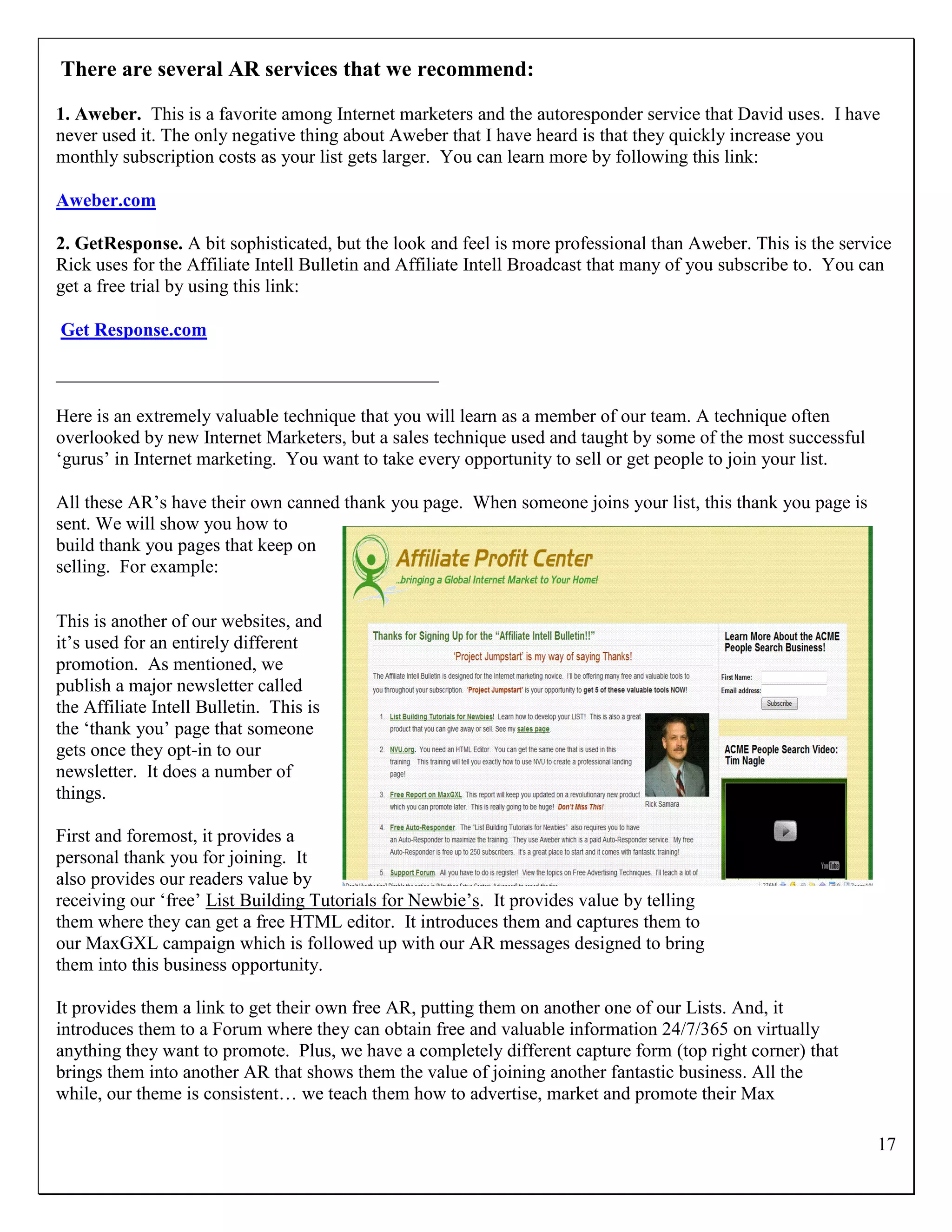 There are several AR services that we recommend:

1. Aweber. This is a favorite among Internet marketers and the autoresponder service that David uses. I have
never used it. The only negative thing about Aweber that I have heard is that they quickly increase you
monthly subscription costs as your list gets larger. You can learn more by following this link:

Aweber.com

2. GetResponse. A bit sophisticated, but the look and feel is more professional than Aweber. This is the service
Rick uses for the Affiliate Intell Bulletin and Affiliate Intell Broadcast that many of you subscribe to. You can
get a free trial by using this link:

Get Response.com

_________________________________________

Here is an extremely valuable technique that you will learn as a member of our team. A technique often
overlooked by new Internet Marketers, but a sales technique used and taught by some of the most successful
„gurus‟ in Internet marketing. You want to take every opportunity to sell or get people to join your list.

All these AR‟s have their own canned thank you page. When someone joins your list, this thank you page is
sent. We will show you how to
build thank you pages that keep on
selling. For example:

This is another of our websites, and
it‟s used for an entirely different
promotion. As mentioned, we
publish a major newsletter called
the Affiliate Intell Bulletin. This is
the „thank you‟ page that someone
gets once they opt-in to our
newsletter. It does a number of
things.

First and foremost, it provides a
personal thank you for joining. It
also provides our readers value by
receiving our „free‟ List Building Tutorials for Newbie‟s. It provides value by telling
them where they can get a free HTML editor. It introduces them and captures them to
our MaxGXL campaign which is followed up with our AR messages designed to bring
them into this business opportunity.

It provides them a link to get their own free AR, putting them on another one of our Lists. And, it
introduces them to a Forum where they can obtain free and valuable information 24/7/365 on virtually
anything they want to promote. Plus, we have a completely different capture form (top right corner) that
brings them into another AR that shows them the value of joining another fantastic business. All the
while, our theme is consistent… we teach them how to advertise, market and promote their Max

                                                                                                               17
 
