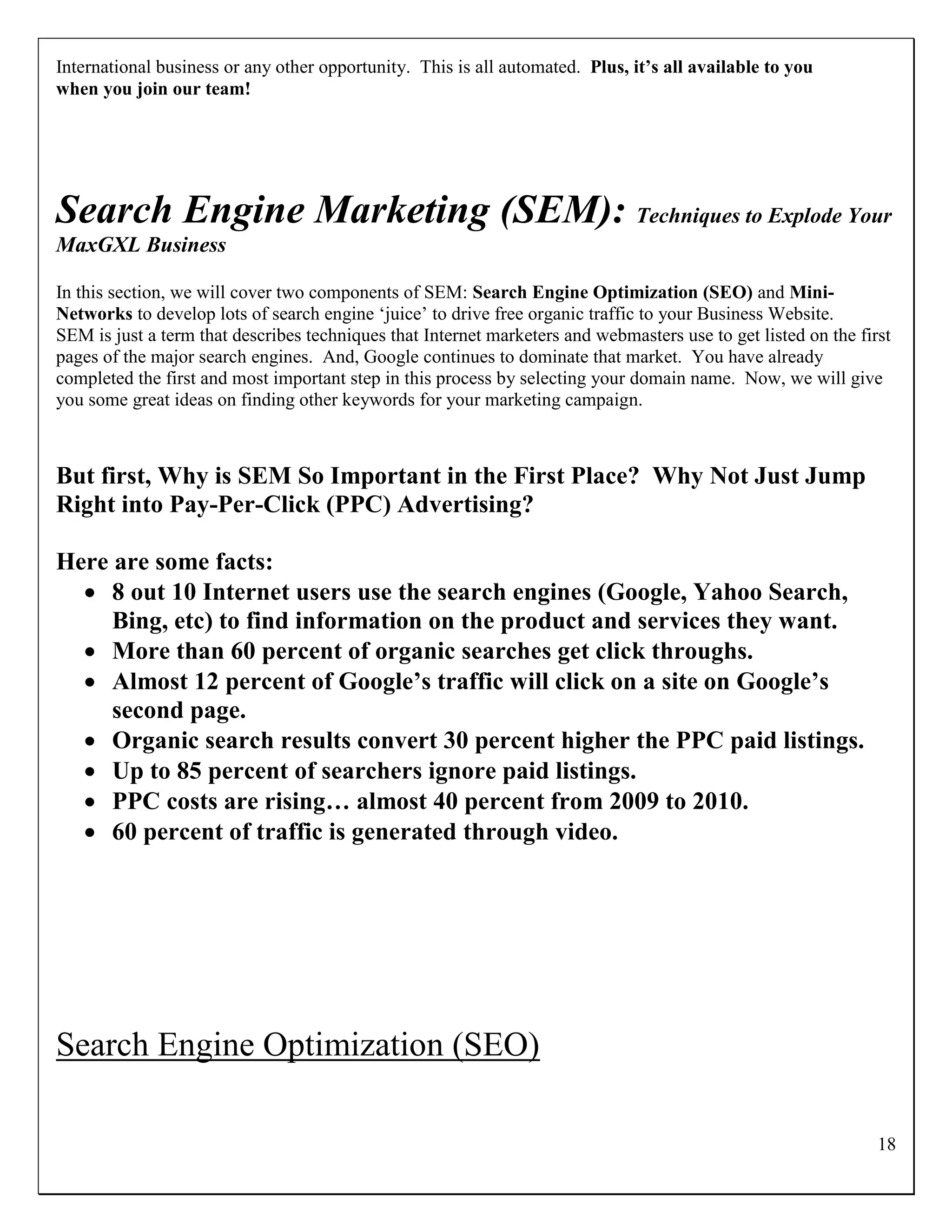 International business or any other opportunity. This is all automated. Plus, it’s all available to you
when you join our team!




Search Engine Marketing (SEM): Techniques to Explode Your
MaxGXL Business

In this section, we will cover two components of SEM: Search Engine Optimization (SEO) and Mini-
Networks to develop lots of search engine „juice‟ to drive free organic traffic to your Business Website.
SEM is just a term that describes techniques that Internet marketers and webmasters use to get listed on the first
pages of the major search engines. And, Google continues to dominate that market. You have already
completed the first and most important step in this process by selecting your domain name. Now, we will give
you some great ideas on finding other keywords for your marketing campaign.



But first, Why is SEM So Important in the First Place? Why Not Just Jump
Right into Pay-Per-Click (PPC) Advertising?

Here are some facts:
   8 out 10 Internet users use the search engines (Google, Yahoo Search,
     Bing, etc) to find information on the product and services they want.
   More than 60 percent of organic searches get click throughs.
   Almost 12 percent of Google’s traffic will click on a site on Google’s
     second page.
   Organic search results convert 30 percent higher the PPC paid listings.
   Up to 85 percent of searchers ignore paid listings.
   PPC costs are rising… almost 40 percent from 2009 to 2010.
   60 percent of traffic is generated through video.




Search Engine Optimization (SEO)

                                                                                                                18
 