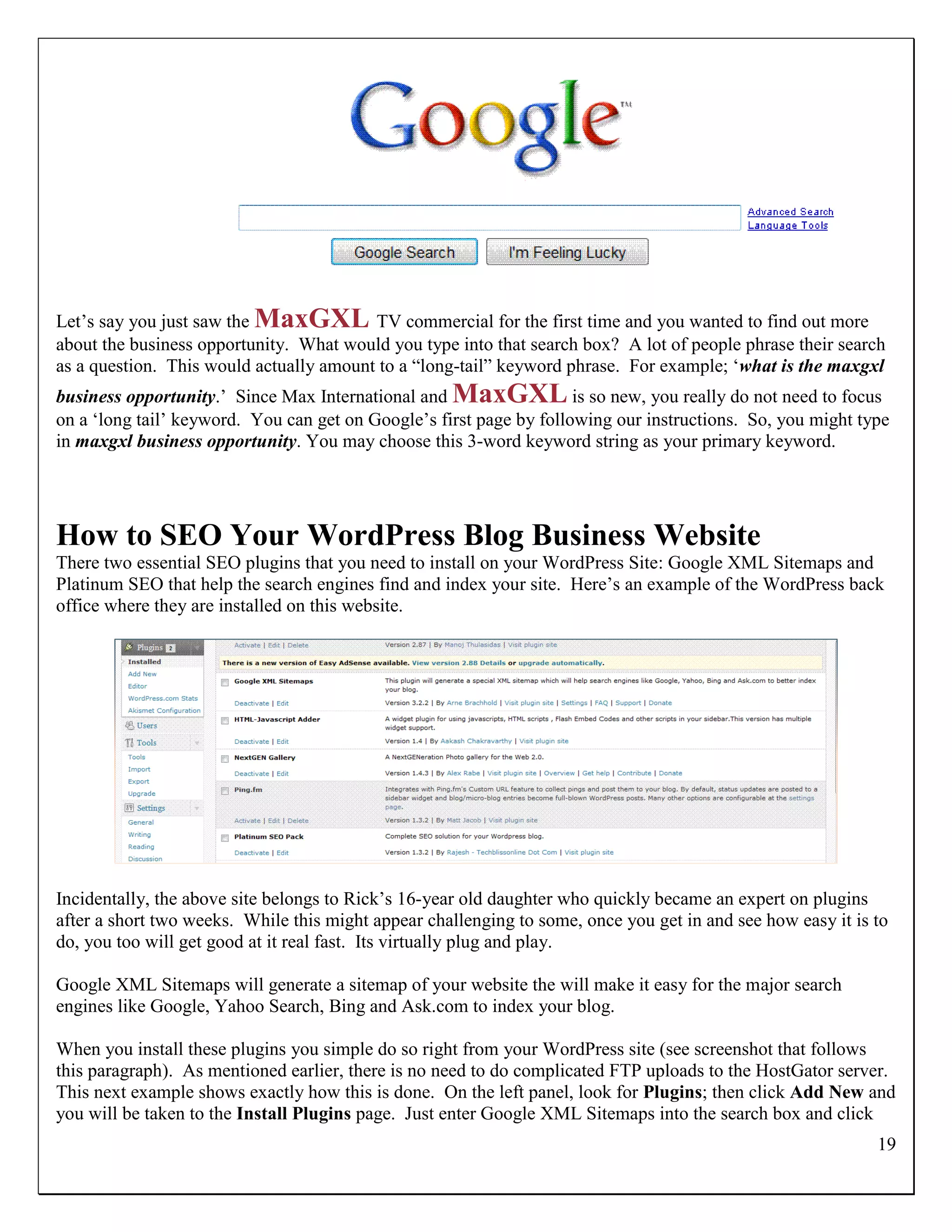 Let‟s say you just saw the MaxGXL TV commercial for the first time and you wanted to find out more
about the business opportunity. What would you type into that search box? A lot of people phrase their search
as a question. This would actually amount to a “long-tail” keyword phrase. For example; „what is the maxgxl
business opportunity.‟ Since Max International and MaxGXL is so new, you really do not need to focus
on a „long tail‟ keyword. You can get on Google‟s first page by following our instructions. So, you might type
in maxgxl business opportunity. You may choose this 3-word keyword string as your primary keyword.




How to SEO Your WordPress Blog Business Website
There two essential SEO plugins that you need to install on your WordPress Site: Google XML Sitemaps and
Platinum SEO that help the search engines find and index your site. Here‟s an example of the WordPress back
office where they are installed on this website.




Incidentally, the above site belongs to Rick‟s 16-year old daughter who quickly became an expert on plugins
after a short two weeks. While this might appear challenging to some, once you get in and see how easy it is to
do, you too will get good at it real fast. Its virtually plug and play.

Google XML Sitemaps will generate a sitemap of your website the will make it easy for the major search
engines like Google, Yahoo Search, Bing and Ask.com to index your blog.

When you install these plugins you simple do so right from your WordPress site (see screenshot that follows
this paragraph). As mentioned earlier, there is no need to do complicated FTP uploads to the HostGator server.
This next example shows exactly how this is done. On the left panel, look for Plugins; then click Add New and
you will be taken to the Install Plugins page. Just enter Google XML Sitemaps into the search box and click
                                                                                                             19
 