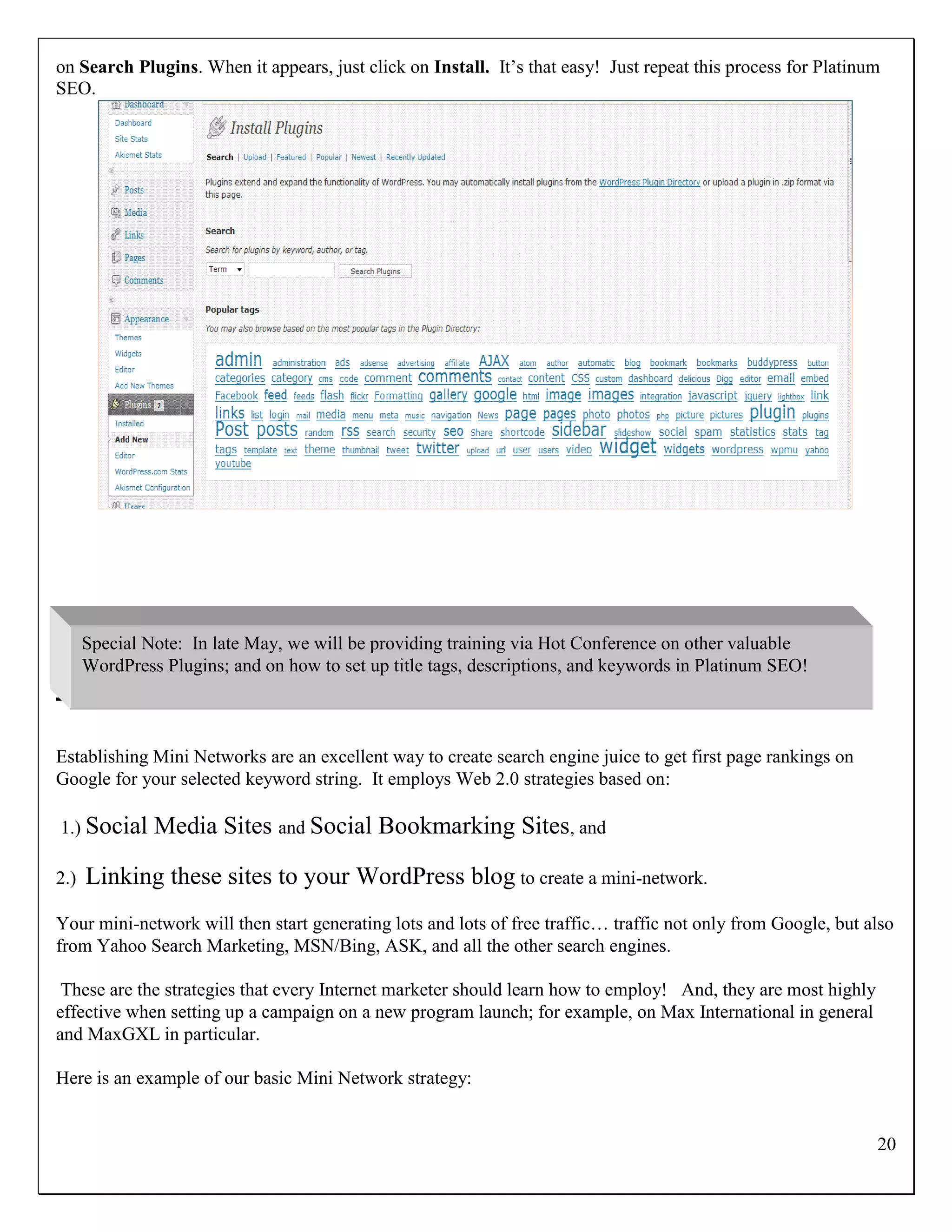 on Search Plugins. When it appears, just click on Install. It‟s that easy! Just repeat this process for Platinum
SEO.




      Special Note: In late May, we will be providing training via Hot Conference on other valuable
      WordPress Plugins; and on how to set up title tags, descriptions, and keywords in Platinum SEO!
How to Set Up a Mini Network

Establishing Mini Networks are an excellent way to create search engine juice to get first page rankings on
Google for your selected keyword string. It employs Web 2.0 strategies based on:

1.) Social     Media Sites and Social Bookmarking Sites, and

2.)   Linking these sites to your WordPress blog to create a mini-network.
Your mini-network will then start generating lots and lots of free traffic… traffic not only from Google, but also
from Yahoo Search Marketing, MSN/Bing, ASK, and all the other search engines.

 These are the strategies that every Internet marketer should learn how to employ! And, they are most highly
effective when setting up a campaign on a new program launch; for example, on Max International in general
and MaxGXL in particular.

Here is an example of our basic Mini Network strategy:


                                                                                                               20
 