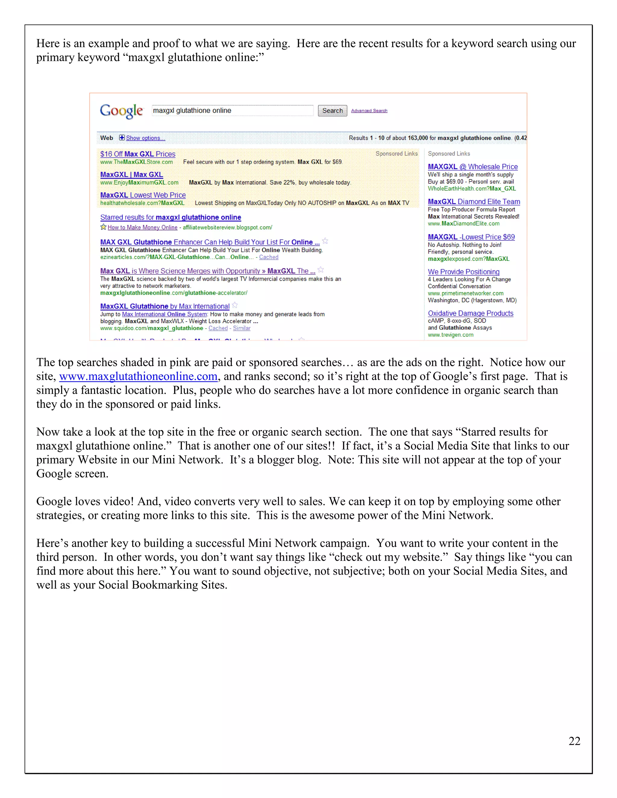 Here is an example and proof to what we are saying. Here are the recent results for a keyword search using our
primary keyword “maxgxl glutathione online:”




The top searches shaded in pink are paid or sponsored searches… as are the ads on the right. Notice how our
site, www.maxglutathioneonline.com, and ranks second; so it‟s right at the top of Google‟s first page. That is
simply a fantastic location. Plus, people who do searches have a lot more confidence in organic search than
they do in the sponsored or paid links.

Now take a look at the top site in the free or organic search section. The one that says “Starred results for
maxgxl glutathione online.” That is another one of our sites!! If fact, it‟s a Social Media Site that links to our
primary Website in our Mini Network. It‟s a blogger blog. Note: This site will not appear at the top of your
Google screen.

Google loves video! And, video converts very well to sales. We can keep it on top by employing some other
strategies, or creating more links to this site. This is the awesome power of the Mini Network.

Here‟s another key to building a successful Mini Network campaign. You want to write your content in the
third person. In other words, you don‟t want say things like “check out my website.” Say things like “you can
find more about this here.” You want to sound objective, not subjective; both on your Social Media Sites, and
well as your Social Bookmarking Sites.




                                                                                                                 22
 