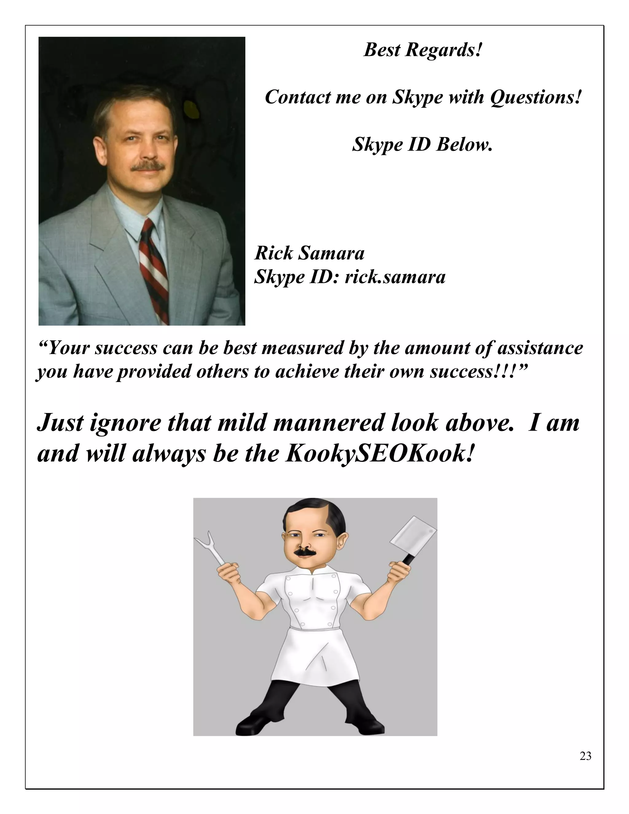 Best Regards!

                         Contact me on Skype with Questions!

                                   Skype ID Below.




                        Rick Samara
                        Skype ID: rick.samara


“Your success can be best measured by the amount of assistance
you have provided others to achieve their own success!!!”

Just ignore that mild mannered look above. I am
and will always be the KookySEOKook!




                                                             23
 