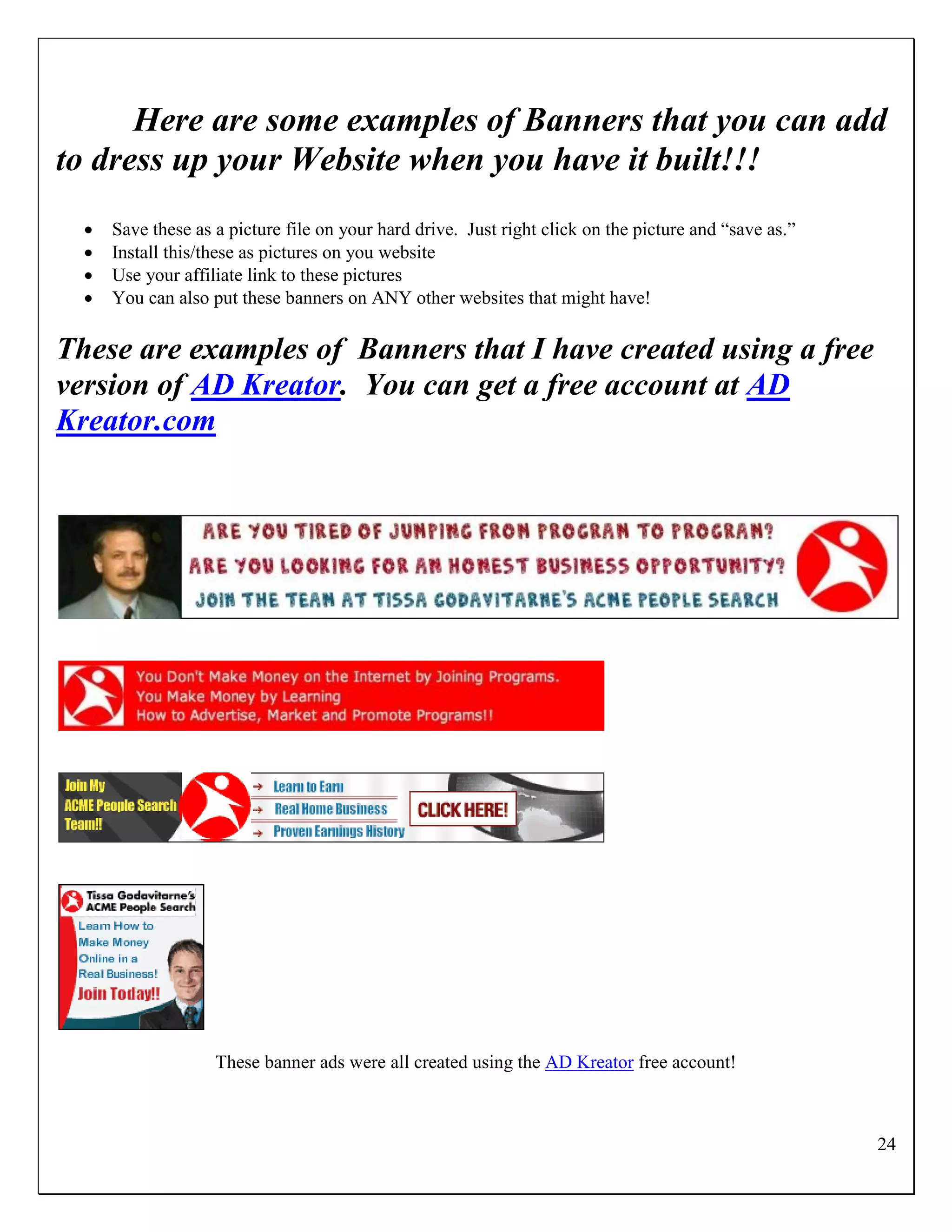 Here are some examples of Banners that you can add
to dress up your Website when you have it built!!!
     Save these as a picture file on your hard drive. Just right click on the picture and “save as.”
     Install this/these as pictures on you website
     Use your affiliate link to these pictures
     You can also put these banners on ANY other websites that might have!

These are examples of Banners that I have created using a free
version of AD Kreator. You can get a free account at AD
Kreator.com




                    These banner ads were all created using the AD Kreator free account!



                                                                                                        24
 