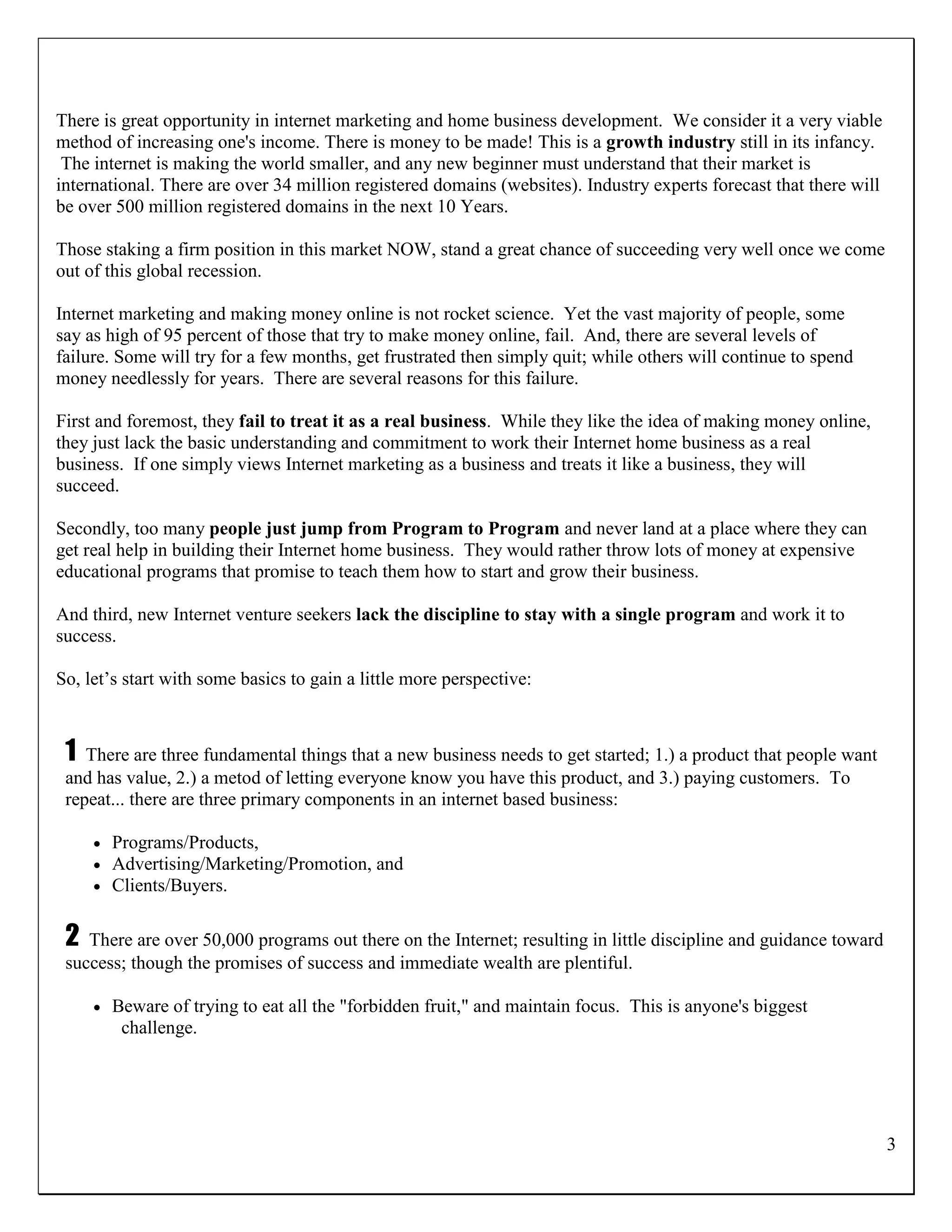 There is great opportunity in internet marketing and home business development. We consider it a very viable
method of increasing one's income. There is money to be made! This is a growth industry still in its infancy.
 The internet is making the world smaller, and any new beginner must understand that their market is
international. There are over 34 million registered domains (websites). Industry experts forecast that there will
be over 500 million registered domains in the next 10 Years.

Those staking a firm position in this market NOW, stand a great chance of succeeding very well once we come
out of this global recession.

Internet marketing and making money online is not rocket science. Yet the vast majority of people, some
say as high of 95 percent of those that try to make money online, fail. And, there are several levels of
failure. Some will try for a few months, get frustrated then simply quit; while others will continue to spend
money needlessly for years. There are several reasons for this failure.

First and foremost, they fail to treat it as a real business. While they like the idea of making money online,
they just lack the basic understanding and commitment to work their Internet home business as a real
business. If one simply views Internet marketing as a business and treats it like a business, they will
succeed.

Secondly, too many people just jump from Program to Program and never land at a place where they can
get real help in building their Internet home business. They would rather throw lots of money at expensive
educational programs that promise to teach them how to start and grow their business.

And third, new Internet venture seekers lack the discipline to stay with a single program and work it to
success.

So, let‟s start with some basics to gain a little more perspective:



 1  There are three fundamental things that a new business needs to get started; 1.) a product that people want
 and has value, 2.) a metod of letting everyone know you have this product, and 3.) paying customers. To
 repeat... there are three primary components in an internet based business:

        Programs/Products,
        Advertising/Marketing/Promotion, and
        Clients/Buyers.

 2  There are over 50,000 programs out there on the Internet; resulting in little discipline and guidance toward
 success; though the promises of success and immediate wealth are plentiful.

        Beware of trying to eat all the "forbidden fruit," and maintain focus. This is anyone's biggest
          challenge.




                                                                                                                    3
 