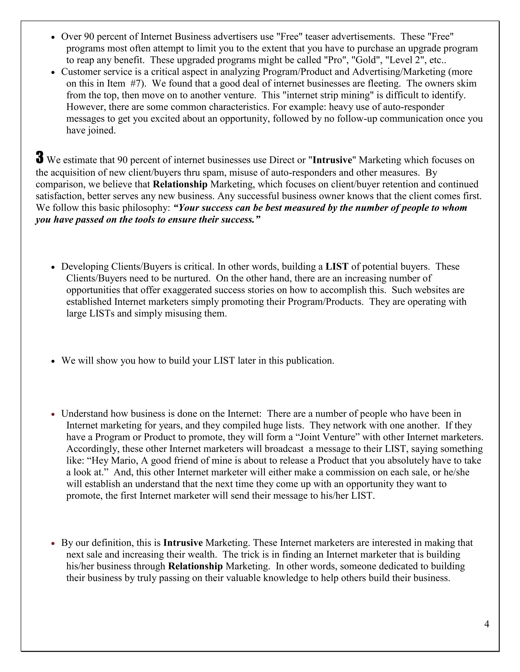  Over 90 percent of Internet Business advertisers use "Free" teaser advertisements. These "Free"
      programs most often attempt to limit you to the extent that you have to purchase an upgrade program
      to reap any benefit. These upgraded programs might be called "Pro", "Gold", "Level 2", etc..
    Customer service is a critical aspect in analyzing Program/Product and Advertising/Marketing (more
      on this in Item #7). We found that a good deal of internet businesses are fleeting. The owners skim
      from the top, then move on to another venture. This "internet strip mining" is difficult to identify.
      However, there are some common characteristics. For example: heavy use of auto-responder
      messages to get you excited about an opportunity, followed by no follow-up communication once you
      have joined.

3 We estimate that 90 percent of internet businesses use Direct or "Intrusive" Marketing which focuses on
the acquisition of new client/buyers thru spam, misuse of auto-responders and other measures. By
comparison, we believe that Relationship Marketing, which focuses on client/buyer retention and continued
satisfaction, better serves any new business. Any successful business owner knows that the client comes first.
We follow this basic philosophy: “Your success can be best measured by the number of people to whom
you have passed on the tools to ensure their success.”



      Developing Clients/Buyers is critical. In other words, building a LIST of potential buyers. These
        Clients/Buyers need to be nurtured. On the other hand, there are an increasing number of
        opportunities that offer exaggerated success stories on how to accomplish this. Such websites are
        established Internet marketers simply promoting their Program/Products. They are operating with
        large LISTs and simply misusing them.



      We will show you how to build your LIST later in this publication.




      Understand how business is done on the Internet: There are a number of people who have been in
        Internet marketing for years, and they compiled huge lists. They network with one another. If they
        have a Program or Product to promote, they will form a “Joint Venture” with other Internet marketers.
        Accordingly, these other Internet marketers will broadcast a message to their LIST, saying something
        like: “Hey Mario, A good friend of mine is about to release a Product that you absolutely have to take
        a look at.” And, this other Internet marketer will either make a commission on each sale, or he/she
        will establish an understand that the next time they come up with an opportunity they want to
        promote, the first Internet marketer will send their message to his/her LIST.



      By our definition, this is Intrusive Marketing. These Internet marketers are interested in making that
        next sale and increasing their wealth. The trick is in finding an Internet marketer that is building
        his/her business through Relationship Marketing. In other words, someone dedicated to building
        their business by truly passing on their valuable knowledge to help others build their business.



                                                                                                                 4
 