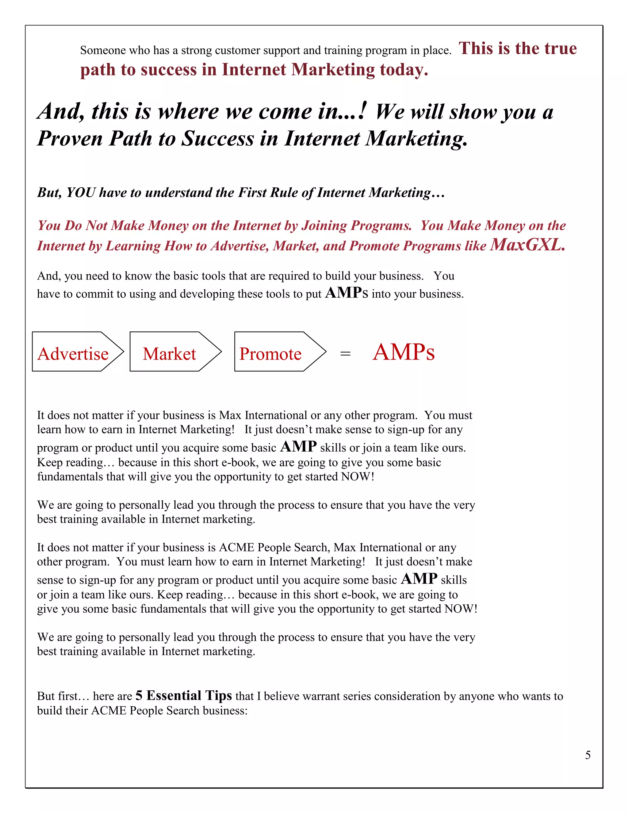 Someone who has a strong customer support and training program in place.    This is the true
        path to success in Internet Marketing today.

And, this is where we come in...! We will show you a
Proven Path to Success in Internet Marketing.

But, YOU have to understand the First Rule of Internet Marketing…

You Do Not Make Money on the Internet by Joining Programs. You Make Money on the
Internet by Learning How to Advertise, Market, and Promote Programs like MaxGXL.

And, you need to know the basic tools that are required to build your business. You
have to commit to using and developing these tools to put AMPs into your business.




Advertise            Market             Promote             =      AMPs

It does not matter if your business is Max International or any other program. You must
learn how to earn in Internet Marketing! It just doesn‟t make sense to sign-up for any
program or product until you acquire some basic AMP skills or join a team like ours.
Keep reading… because in this short e-book, we are going to give you some basic
fundamentals that will give you the opportunity to get started NOW!

We are going to personally lead you through the process to ensure that you have the very
best training available in Internet marketing.

It does not matter if your business is ACME People Search, Max International or any
other program. You must learn how to earn in Internet Marketing! It just doesn‟t make
sense to sign-up for any program or product until you acquire some basic AMP skills
or join a team like ours. Keep reading… because in this short e-book, we are going to
give you some basic fundamentals that will give you the opportunity to get started NOW!

We are going to personally lead you through the process to ensure that you have the very
best training available in Internet marketing.


But first… here are 5 Essential Tips that I believe warrant series consideration by anyone who wants to
build their ACME People Search business:


                                                                                                          5
 