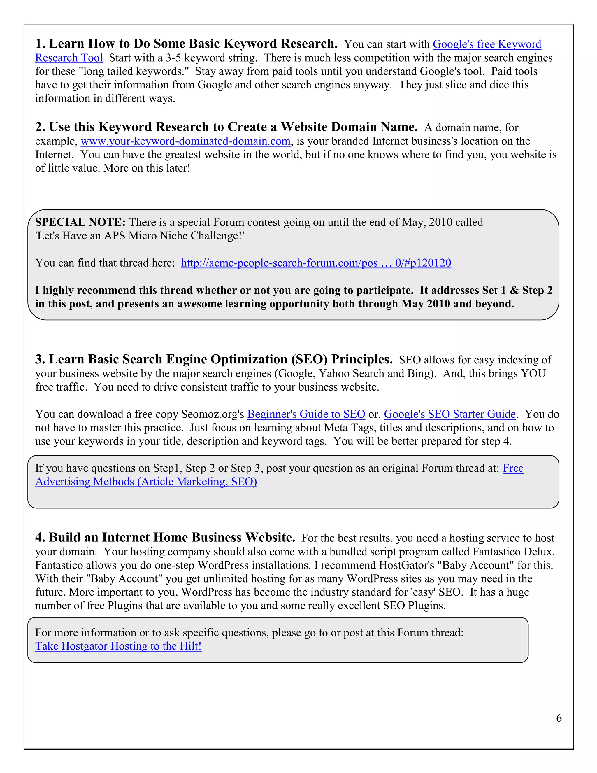 1. Learn How to Do Some Basic Keyword Research. You can start with Google's free Keyword
Research Tool Start with a 3-5 keyword string. There is much less competition with the major search engines
for these "long tailed keywords." Stay away from paid tools until you understand Google's tool. Paid tools
have to get their information from Google and other search engines anyway. They just slice and dice this
information in different ways.

2. Use this Keyword Research to Create a Website Domain Name. A domain name, for
example, www.your-keyword-dominated-domain.com, is your branded Internet business's location on the
Internet. You can have the greatest website in the world, but if no one knows where to find you, you website is
of little value. More on this later!



SPECIAL NOTE: There is a special Forum contest going on until the end of May, 2010 called
'Let's Have an APS Micro Niche Challenge!'

You can find that thread here: http://acme-people-search-forum.com/pos … 0/#p120120

I highly recommend this thread whether or not you are going to participate. It addresses Set 1 & Step 2
in this post, and presents an awesome learning opportunity both through May 2010 and beyond.



3. Learn Basic Search Engine Optimization (SEO) Principles. SEO allows for easy indexing of
your business website by the major search engines (Google, Yahoo Search and Bing). And, this brings YOU
free traffic. You need to drive consistent traffic to your business website.

You can download a free copy Seomoz.org's Beginner's Guide to SEO or, Google's SEO Starter Guide. You do
not have to master this practice. Just focus on learning about Meta Tags, titles and descriptions, and on how to
use your keywords in your title, description and keyword tags. You will be better prepared for step 4.

If you have questions on Step1, Step 2 or Step 3, post your question as an original Forum thread at: Free
Advertising Methods (Article Marketing, SEO)



4. Build an Internet Home Business Website. For the best results, you need a hosting service to host
your domain. Your hosting company should also come with a bundled script program called Fantastico Delux.
Fantastico allows you do one-step WordPress installations. I recommend HostGator's "Baby Account" for this.
With their "Baby Account" you get unlimited hosting for as many WordPress sites as you may need in the
future. More important to you, WordPress has become the industry standard for 'easy' SEO. It has a huge
number of free Plugins that are available to you and some really excellent SEO Plugins.

For more information or to ask specific questions, please go to or post at this Forum thread:
Take Hostgator Hosting to the Hilt!




                                                                                                               6
 