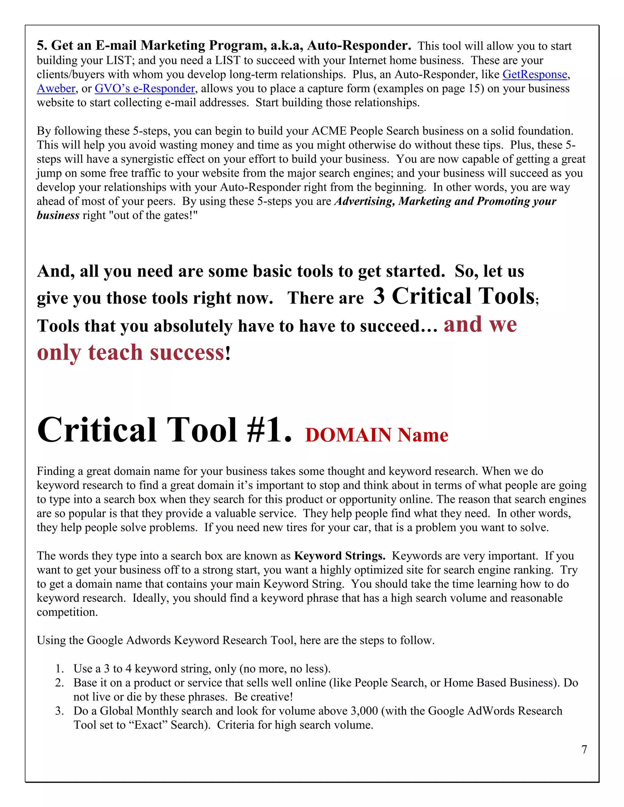 5. Get an E-mail Marketing Program, a.k.a, Auto-Responder. This tool will allow you to start
building your LIST; and you need a LIST to succeed with your Internet home business. These are your
clients/buyers with whom you develop long-term relationships. Plus, an Auto-Responder, like GetResponse,
Aweber, or GVO‟s e-Responder, allows you to place a capture form (examples on page 15) on your business
website to start collecting e-mail addresses. Start building those relationships.

By following these 5-steps, you can begin to build your ACME People Search business on a solid foundation.
This will help you avoid wasting money and time as you might otherwise do without these tips. Plus, these 5-
steps will have a synergistic effect on your effort to build your business. You are now capable of getting a great
jump on some free traffic to your website from the major search engines; and your business will succeed as you
develop your relationships with your Auto-Responder right from the beginning. In other words, you are way
ahead of most of your peers. By using these 5-steps you are Advertising, Marketing and Promoting your
business right "out of the gates!"



And, all you need are some basic tools to get started. So, let us
give you those tools right now. There are 3 Critical Tools;
Tools that you absolutely have to have to succeed… and                                       we
only teach success!


Critical Tool #1.                                      DOMAIN Name
Finding a great domain name for your business takes some thought and keyword research. When we do
keyword research to find a great domain it‟s important to stop and think about in terms of what people are going
to type into a search box when they search for this product or opportunity online. The reason that search engines
are so popular is that they provide a valuable service. They help people find what they need. In other words,
they help people solve problems. If you need new tires for your car, that is a problem you want to solve.

The words they type into a search box are known as Keyword Strings. Keywords are very important. If you
want to get your business off to a strong start, you want a highly optimized site for search engine ranking. Try
to get a domain name that contains your main Keyword String. You should take the time learning how to do
keyword research. Ideally, you should find a keyword phrase that has a high search volume and reasonable
competition.

Using the Google Adwords Keyword Research Tool, here are the steps to follow.

   1. Use a 3 to 4 keyword string, only (no more, no less).
   2. Base it on a product or service that sells well online (like People Search, or Home Based Business). Do
      not live or die by these phrases. Be creative!
   3. Do a Global Monthly search and look for volume above 3,000 (with the Google AdWords Research
      Tool set to “Exact” Search). Criteria for high search volume.

                                                                                                                   7
 