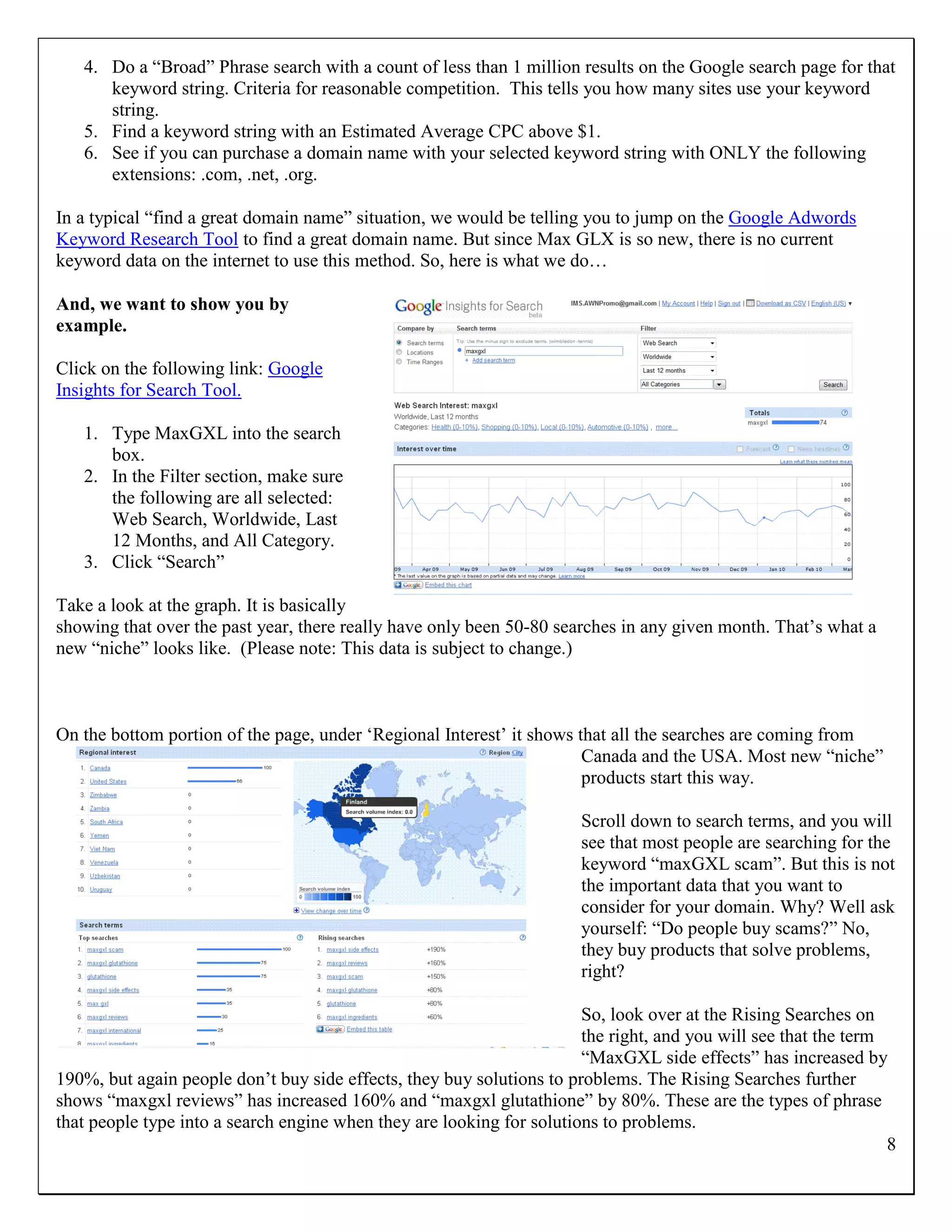 4. Do a “Broad” Phrase search with a count of less than 1 million results on the Google search page for that
      keyword string. Criteria for reasonable competition. This tells you how many sites use your keyword
      string.
   5. Find a keyword string with an Estimated Average CPC above $1.
   6. See if you can purchase a domain name with your selected keyword string with ONLY the following
      extensions: .com, .net, .org.

In a typical “find a great domain name” situation, we would be telling you to jump on the Google Adwords
Keyword Research Tool to find a great domain name. But since Max GLX is so new, there is no current
keyword data on the internet to use this method. So, here is what we do…

And, we want to show you by
example.

Click on the following link: Google
Insights for Search Tool.

   1. Type MaxGXL into the search
      box.
   2. In the Filter section, make sure
      the following are all selected:
      Web Search, Worldwide, Last
      12 Months, and All Category.
   3. Click “Search”

Take a look at the graph. It is basically
showing that over the past year, there really have only been 50-80 searches in any given month. That‟s what a
new “niche” looks like. (Please note: This data is subject to change.)



On the bottom portion of the page, under „Regional Interest‟ it shows that all the searches are coming from
                                                                       Canada and the USA. Most new “niche”
                                                                       products start this way.

                                                                       Scroll down to search terms, and you will
                                                                       see that most people are searching for the
                                                                       keyword “maxGXL scam”. But this is not
                                                                       the important data that you want to
                                                                       consider for your domain. Why? Well ask
                                                                       yourself: “Do people buy scams?” No,
                                                                       they buy products that solve problems,
                                                                       right?

                                                                       So, look over at the Rising Searches on
                                                                       the right, and you will see that the term
                                                                       “MaxGXL side effects” has increased by
190%, but again people don‟t buy side effects, they buy solutions to problems. The Rising Searches further
shows “maxgxl reviews” has increased 160% and “maxgxl glutathione” by 80%. These are the types of phrase
that people type into a search engine when they are looking for solutions to problems.
                                                                                                                 8
 