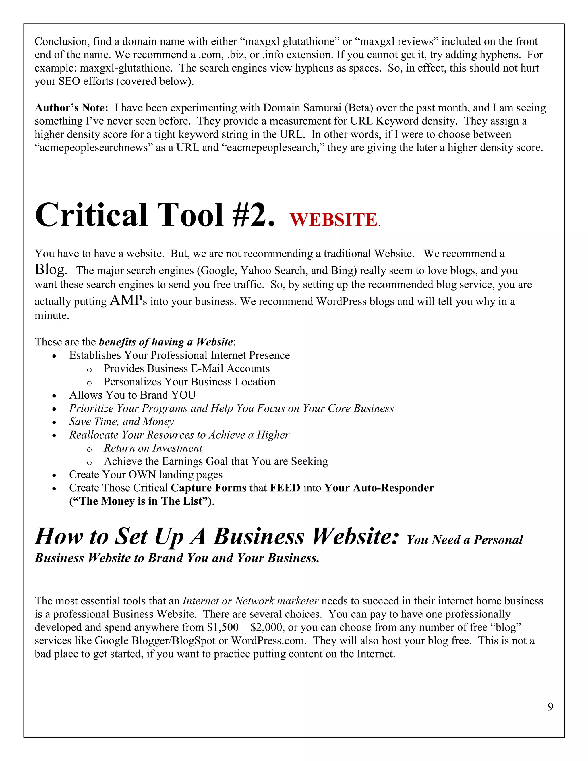 Conclusion, find a domain name with either “maxgxl glutathione” or “maxgxl reviews” included on the front
end of the name. We recommend a .com, .biz, or .info extension. If you cannot get it, try adding hyphens. For
example: maxgxl-glutathione. The search engines view hyphens as spaces. So, in effect, this should not hurt
your SEO efforts (covered below).

Author’s Note: I have been experimenting with Domain Samurai (Beta) over the past month, and I am seeing
something I‟ve never seen before. They provide a measurement for URL Keyword density. They assign a
higher density score for a tight keyword string in the URL. In other words, if I were to choose between
“acmepeoplesearchnews” as a URL and “eacmepeoplesearch,” they are giving the later a higher density score.




Critical Tool #2.                                      WEBSITE.
You have to have a website. But, we are not recommending a traditional Website. We recommend a
Blog. The major search engines (Google, Yahoo Search, and Bing) really seem to love blogs, and you
want these search engines to send you free traffic. So, by setting up the recommended blog service, you are
actually putting AMPs into your business. We recommend WordPress blogs and will tell you why in a
minute.

These are the benefits of having a Website:
    Establishes Your Professional Internet Presence
           o Provides Business E-Mail Accounts
           o Personalizes Your Business Location
    Allows You to Brand YOU
    Prioritize Your Programs and Help You Focus on Your Core Business
    Save Time, and Money
    Reallocate Your Resources to Achieve a Higher
           o Return on Investment
           o Achieve the Earnings Goal that You are Seeking
    Create Your OWN landing pages
    Create Those Critical Capture Forms that FEED into Your Auto-Responder
       (“The Money is in The List”).


How to Set Up A Business Website: You Need a Personal
Business Website to Brand You and Your Business.


The most essential tools that an Internet or Network marketer needs to succeed in their internet home business
is a professional Business Website. There are several choices. You can pay to have one professionally
developed and spend anywhere from $1,500 – $2,000, or you can choose from any number of free “blog”
services like Google Blogger/BlogSpot or WordPress.com. They will also host your blog free. This is not a
bad place to get started, if you want to practice putting content on the Internet.



                                                                                                                 9
 